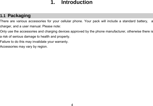 4   1. Introduction  1.1  Packaging There are various accessories for your cellular phone. Your pack will include a standard battery,  a charger, and a user manual. Please note:   Only use the accessories and charging devices approved by the phone manufacturer, otherwise there is a risk of serious damage to health and property. Failure to do this may invalidate your warranty. Accessories may vary by region.             