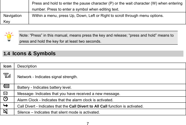 7   Press and hold to enter the pause character (P) or the wait character (W) when entering number. Press to enter a symbol when editing text.   Navigation Key Within a menu, press Up, Down, Left or Right to scroll through menu options.    Note: “Press” in this manual, means press the key and release; “press and hold” means to press and hold the key for at least two seconds.  1.4  Icons &amp; Symbols  Icon  Description  Network - Indicates signal strength.  Battery - Indicates battery level.    Message- Indicates that you have received a new message.    Alarm Clock - Indicates that the alarm clock is activated.  Call Divert - Indicates that the Call Divert to All Call function is activated.   Silence – Indicates that silent mode is activated. 