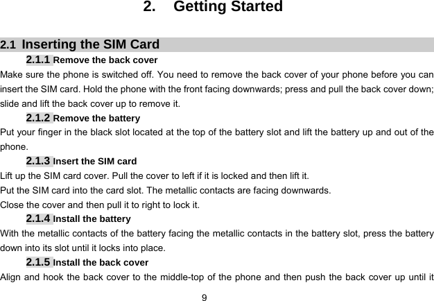 9   2. Getting Started  2.1  Inserting the SIM Card 2.1.1 Remove the back cover Make sure the phone is switched off. You need to remove the back cover of your phone before you can insert the SIM card. Hold the phone with the front facing downwards; press and pull the back cover down; slide and lift the back cover up to remove it.   2.1.2 Remove the battery Put your finger in the black slot located at the top of the battery slot and lift the battery up and out of the phone.  2.1.3 Insert the SIM card Lift up the SIM card cover. Pull the cover to left if it is locked and then lift it. Put the SIM card into the card slot. The metallic contacts are facing downwards. Close the cover and then pull it to right to lock it.   2.1.4 Install the battery With the metallic contacts of the battery facing the metallic contacts in the battery slot, press the battery down into its slot until it locks into place.   2.1.5 Install the back cover Align and hook the back cover to the middle-top of the phone and then push the back cover up until it 