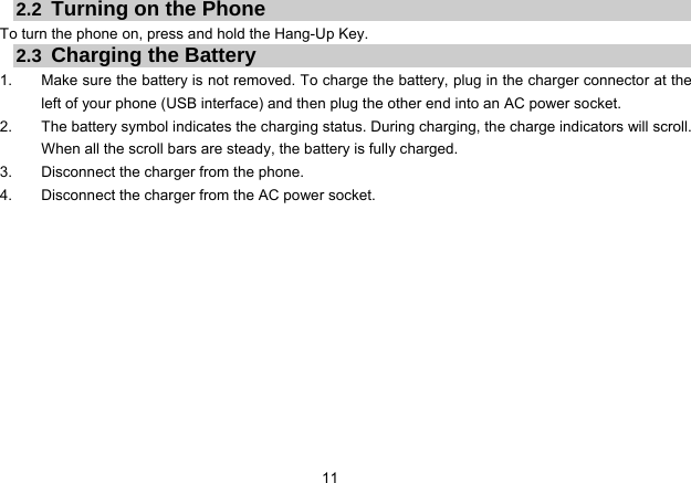 11   2.2  Turning on the Phone To turn the phone on, press and hold the Hang-Up Key.   2.3  Charging the Battery 1.  Make sure the battery is not removed. To charge the battery, plug in the charger connector at the left of your phone (USB interface) and then plug the other end into an AC power socket. 2.  The battery symbol indicates the charging status. During charging, the charge indicators will scroll. When all the scroll bars are steady, the battery is fully charged. 3.  Disconnect the charger from the phone. 4.  Disconnect the charger from the AC power socket.  