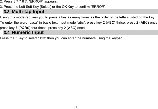 13   2. Press 3 7 7 6 7, “ERROR” appears. 3. Press the Left Soft Key [Select] or the OK Key to confirm “ERROR”. 3.3  Multi-tap Input Using this mode requires you to press a key as many times as the order of the letters listed on the key. To enter the word “casa” in basic text input mode “abc”, press key 2 (ABC) thrice, press 2 (ABC) once, press key 7 (PQRS) four times, press key 2 (ABC) once.. 3.4  Numeric Input Press the * Key to select “123” then you can enter the numbers using the keypad.   