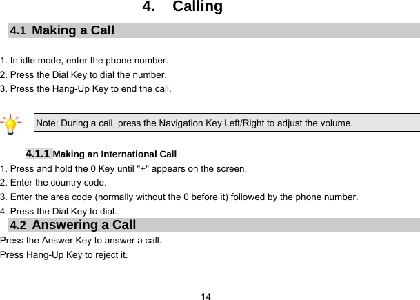 14   4. Calling 4.1  Making a Call  1. In idle mode, enter the phone number. 2. Press the Dial Key to dial the number. 3. Press the Hang-Up Key to end the call.  Note: During a call, press the Navigation Key Left/Right to adjust the volume.  4.1.1 Making an International Call 1. Press and hold the 0 Key until &quot;+&quot; appears on the screen. 2. Enter the country code. 3. Enter the area code (normally without the 0 before it) followed by the phone number. 4. Press the Dial Key to dial. 4.2  Answering a Call Press the Answer Key to answer a call. Press Hang-Up Key to reject it. 