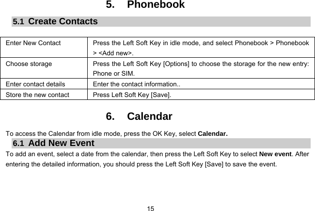 15   5. Phonebook 5.1  Create Contacts  Enter New Contact  Press the Left Soft Key in idle mode, and select Phonebook &gt; Phonebook &gt; &lt;Add new&gt;. Choose storage  Press the Left Soft Key [Options] to choose the storage for the new entry: Phone or SIM. Enter contact details  Enter the contact information.. Store the new contact  Press Left Soft Key [Save].  6. Calendar To access the Calendar from idle mode, press the OK Key, select Calendar.   6.1  Add New Event To add an event, select a date from the calendar, then press the Left Soft Key to select New event. After entering the detailed information, you should press the Left Soft Key [Save] to save the event.  