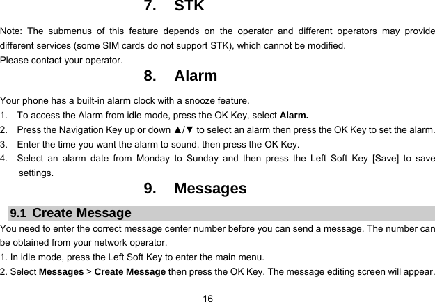 16   7. STK Note: The submenus of this feature depends on the operator and different operators may provide different services (some SIM cards do not support STK), which cannot be modified. Please contact your operator. 8. Alarm Your phone has a built-in alarm clock with a snooze feature. 1.    To access the Alarm from idle mode, press the OK Key, select Alarm. 2.    Press the Navigation Key up or down ▲/▼ to select an alarm then press the OK Key to set the alarm. 3.    Enter the time you want the alarm to sound, then press the OK Key. 4.  Select an alarm date from Monday to Sunday and then press the Left Soft Key [Save] to save settings. 9. Messages 9.1  Create Message You need to enter the correct message center number before you can send a message. The number can be obtained from your network operator. 1. In idle mode, press the Left Soft Key to enter the main menu. 2. Select Messages &gt; Create Message then press the OK Key. The message editing screen will appear. 