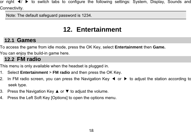 18   or right ◀/  ▶ to switch tabs to configure the following settings: System, Display, Sounds and Connectivity.  Note: The default safeguard password is 1234.  12. Entertainment 12.1  Games To access the game from idle mode, press the OK Key, select Entertainment then Game.   You can enjoy the build-in game here. 12.2  FM radio This menu is only available when the headset is plugged in. 1.  Select Entertainment &gt; FM radio and then press the OK Key. 2.    In FM radio screen, you can press the Navigation Key  ◀ or ▶  to adjust the station according to seek type. 3.  Press the Navigation Key ▲ or ▼ to adjust the volume. 4.    Press the Left Soft Key [Options] to open the options menu.  