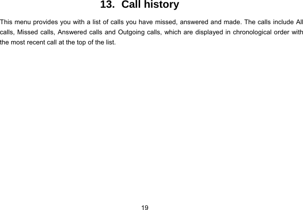 19   13. Call history This menu provides you with a list of calls you have missed, answered and made. The calls include All calls, Missed calls, Answered calls and Outgoing calls, which are displayed in chronological order with the most recent call at the top of the list.   