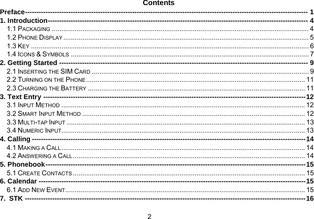 2   Contents Preface---------------------------------------------------------------------------------------------------------------------------- 1 1. Introduction------------------------------------------------------------------------------------------------------------------ 4 1.1 PACKAGING ....................................................................................................................................... 4 1.2 PHONE DISPLAY ................................................................................................................................. 5 1.3 KEY .................................................................................................................................................. 6 1.4 ICONS &amp; SYMBOLS ............................................................................................................................. 7 2. Getting Started ------------------------------------------------------------------------------------------------------------- 9 2.1 INSERTING THE SIM CARD .................................................................................................................. 9 2.2 TURNING ON THE PHONE ................................................................................................................... 11 2.3 CHARGING THE BATTERY .................................................................................................................. 11 3. Text Entry -------------------------------------------------------------------------------------------------------------------12 3.1 INPUT METHOD ................................................................................................................................12 3.2 SMART INPUT METHOD ..................................................................................................................... 12 3.3 MULTI-TAP INPUT ............................................................................................................................. 13 3.4 NUMERIC INPUT................................................................................................................................13 4. Calling ------------------------------------------------------------------------------------------------------------------------14 4.1 MAKING A CALL ................................................................................................................................14 4.2 ANSWERING A CALL .......................................................................................................................... 14 5. Phonebook------------------------------------------------------------------------------------------------------------------15 5.1 CREATE CONTACTS .......................................................................................................................... 15 6. Calendar ---------------------------------------------------------------------------------------------------------------------15 6.1 ADD NEW EVENT.............................................................................................................................. 15 7. STK ---------------------------------------------------------------------------------------------------------------------------16 
