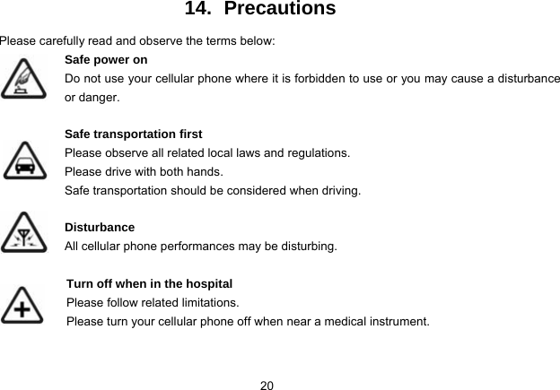 20   14. Precautions Please carefully read and observe the terms below: Safe power on Do not use your cellular phone where it is forbidden to use or you may cause a disturbance or danger.  Safe transportation first Please observe all related local laws and regulations. Please drive with both hands.   Safe transportation should be considered when driving.  Disturbance All cellular phone performances may be disturbing.   Turn off when in the hospital   Please follow related limitations. Please turn your cellular phone off when near a medical instrument.   