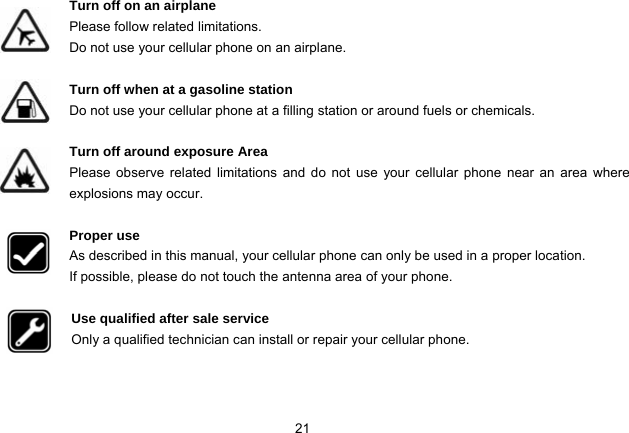 21   Turn off on an airplane Please follow related limitations. Do not use your cellular phone on an airplane.  Turn off when at a gasoline station Do not use your cellular phone at a filling station or around fuels or chemicals.  Turn off around exposure Area Please observe related limitations and do not use your cellular phone near an area where explosions may occur.  Proper use As described in this manual, your cellular phone can only be used in a proper location. If possible, please do not touch the antenna area of your phone.  Use qualified after sale service Only a qualified technician can install or repair your cellular phone.   