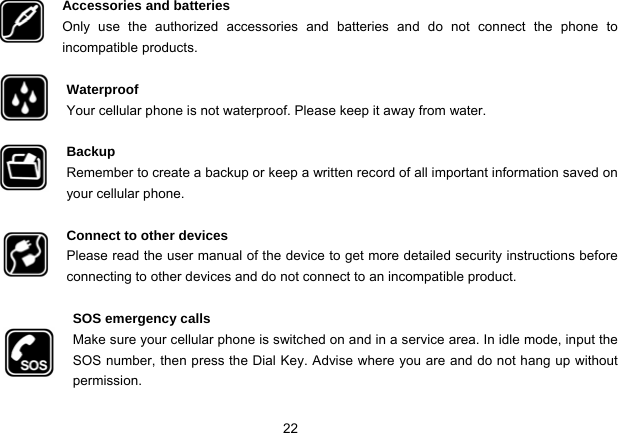 22   Accessories and batteries Only use the authorized accessories and batteries and do not connect the phone to incompatible products.  Waterproof Your cellular phone is not waterproof. Please keep it away from water.  Backup Remember to create a backup or keep a written record of all important information saved on your cellular phone.  Connect to other devices Please read the user manual of the device to get more detailed security instructions before connecting to other devices and do not connect to an incompatible product.  SOS emergency calls Make sure your cellular phone is switched on and in a service area. In idle mode, input the SOS number, then press the Dial Key. Advise where you are and do not hang up without             permission. 