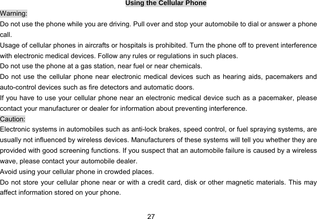 27   Using the Cellular Phone Warning: Do not use the phone while you are driving. Pull over and stop your automobile to dial or answer a phone call. Usage of cellular phones in aircrafts or hospitals is prohibited. Turn the phone off to prevent interference with electronic medical devices. Follow any rules or regulations in such places. Do not use the phone at a gas station, near fuel or near chemicals. Do not use the cellular phone near electronic medical devices such as hearing aids, pacemakers and auto-control devices such as fire detectors and automatic doors.   If you have to use your cellular phone near an electronic medical device such as a pacemaker, please contact your manufacturer or dealer for information about preventing interference. Caution: Electronic systems in automobiles such as anti-lock brakes, speed control, or fuel spraying systems, are usually not influenced by wireless devices. Manufacturers of these systems will tell you whether they are provided with good screening functions. If you suspect that an automobile failure is caused by a wireless wave, please contact your automobile dealer. Avoid using your cellular phone in crowded places. Do not store your cellular phone near or with a credit card, disk or other magnetic materials. This may affect information stored on your phone. 