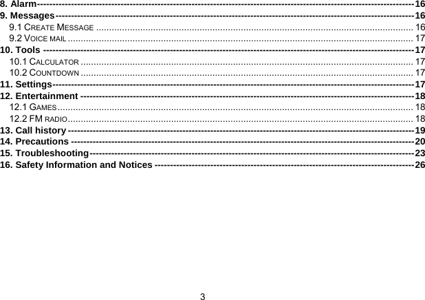 3   8. Alarm--------------------------------------------------------------------------------------------------------------------------16 9. Messages--------------------------------------------------------------------------------------------------------------------16 9.1 CREATE MESSAGE ........................................................................................................................... 16 9.2 VOICE MAIL ...................................................................................................................................... 17 10. Tools ------------------------------------------------------------------------------------------------------------------------17 10.1 CALCULATOR ................................................................................................................................. 17 10.2 COUNTDOWN ................................................................................................................................. 17 11. Settings---------------------------------------------------------------------------------------------------------------------17 12. Entertainment ------------------------------------------------------------------------------------------------------------18 12.1 GAMES .......................................................................................................................................... 18 12.2 FM RADIO...................................................................................................................................... 18 13. Call history ----------------------------------------------------------------------------------------------------------------19 14. Precautions ---------------------------------------------------------------------------------------------------------------20 15. Troubleshooting---------------------------------------------------------------------------------------------------------23 16. Safety Information and Notices ------------------------------------------------------------------------------------26  
