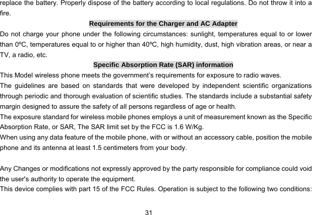 31   replace the battery. Properly dispose of the battery according to local regulations. Do not throw it into a fire. Requirements for the Charger and AC Adapter Do not charge your phone under the following circumstances: sunlight, temperatures equal to or lower than 0ºC, temperatures equal to or higher than 40ºC, high humidity, dust, high vibration areas, or near a TV, a radio, etc. Specific Absorption Rate (SAR) information This Model wireless phone meets the government’s requirements for exposure to radio waves. The guidelines are based on standards that were developed by independent scientific organizations through periodic and thorough evaluation of scientific studies. The standards include a substantial safety margin designed to assure the safety of all persons regardless of age or health. The exposure standard for wireless mobile phones employs a unit of measurement known as the Specific Absorption Rate, or SAR, The SAR limit set by the FCC is 1.6 W/Kg. When using any data feature of the mobile phone, with or without an accessory cable, position the mobile phone and its antenna at least 1.5 centimeters from your body.  Any Changes or modifications not expressly approved by the party responsible for compliance could void the user&apos;s authority to operate the equipment.     This device complies with part 15 of the FCC Rules. Operation is subject to the following two conditions: 