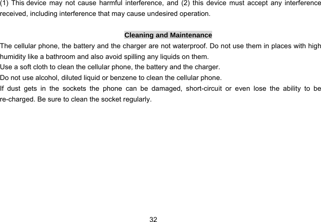 32   (1) This device may not cause harmful interference, and (2) this device must accept any interference received, including interference that may cause undesired operation.  Cleaning and Maintenance The cellular phone, the battery and the charger are not waterproof. Do not use them in places with high humidity like a bathroom and also avoid spilling any liquids on them. Use a soft cloth to clean the cellular phone, the battery and the charger. Do not use alcohol, diluted liquid or benzene to clean the cellular phone. If dust gets in the sockets the phone can be damaged, short-circuit or even lose the ability to be re-charged. Be sure to clean the socket regularly.          