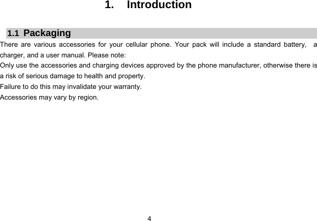 4   1. Introduction  1.1  Packaging There are various accessories for your cellular phone. Your pack will include a standard battery,  a charger, and a user manual. Please note:   Only use the accessories and charging devices approved by the phone manufacturer, otherwise there is a risk of serious damage to health and property. Failure to do this may invalidate your warranty. Accessories may vary by region.             