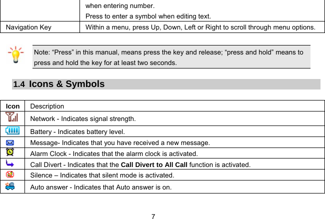 7   when entering number.   Press to enter a symbol when editing text.   Navigation Key  Within a menu, press Up, Down, Left or Right to scroll through menu options.    Note: “Press” in this manual, means press the key and release; “press and hold” means to press and hold the key for at least two seconds.  1.4  Icons &amp; Symbols  Icon Description Network - Indicates signal strength. Battery - Indicates battery level.    Message- Indicates that you have received a new message.    Alarm Clock - Indicates that the alarm clock is activated.  Call Divert - Indicates that the Call Divert to All Call function is activated.   Silence – Indicates that silent mode is activated.   Auto answer - Indicates that Auto answer is on. 