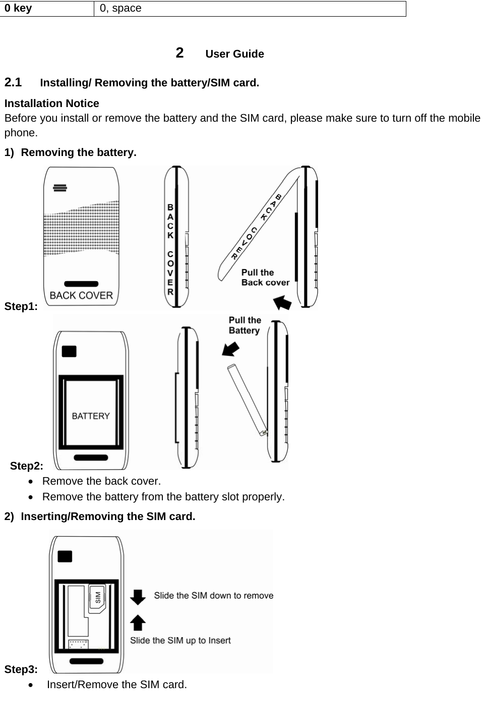 0 key  0, space  2  User Guide 2.1  Installing/ Removing the battery/SIM card. Installation Notice Before you install or remove the battery and the SIM card, please make sure to turn off the mobile phone. 1)  Removing the battery. Step1:       Step2:    Remove the back cover.   Remove the battery from the battery slot properly. 2)  Inserting/Removing the SIM card. Step3:      Insert/Remove the SIM card. 