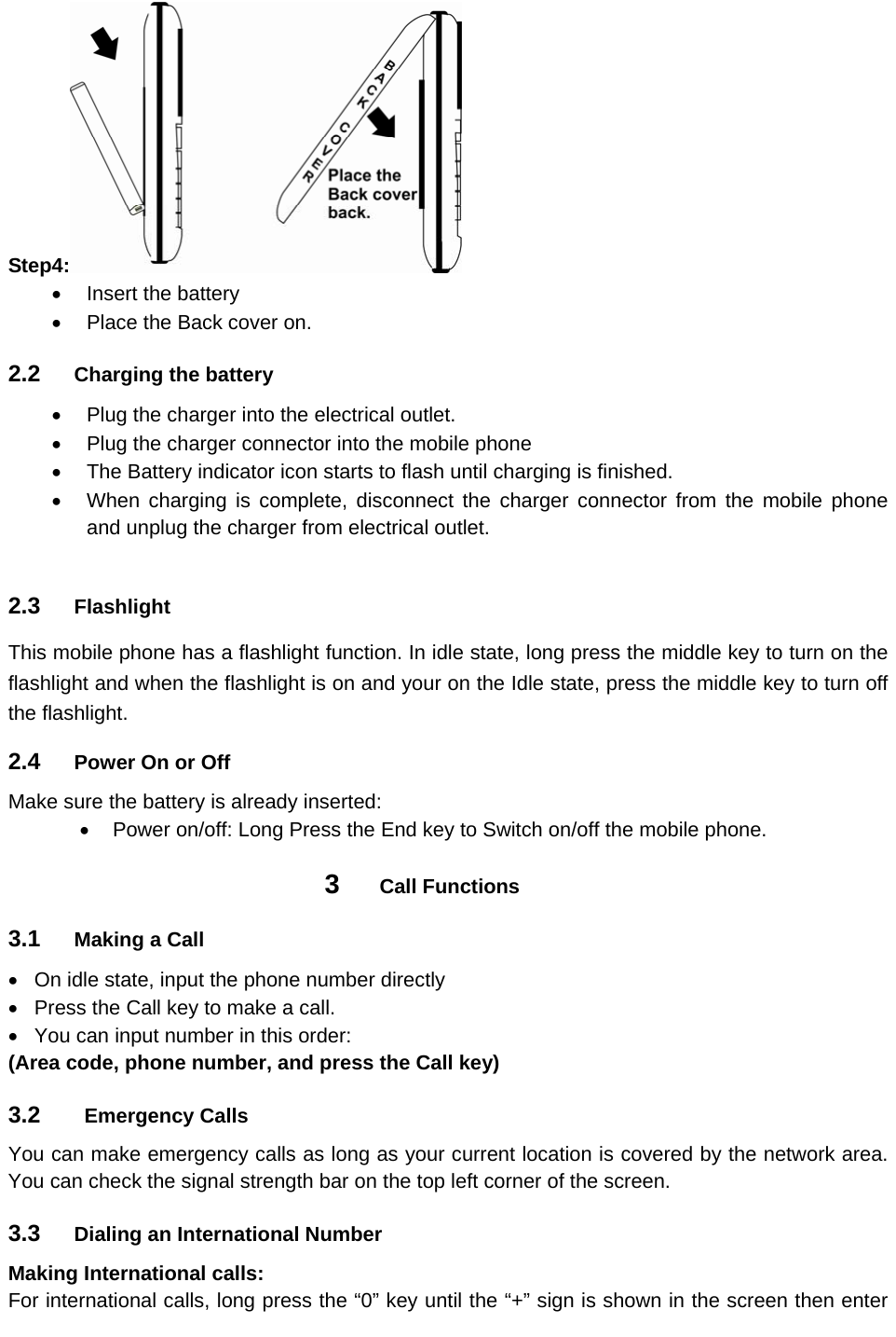 Step4:    Insert the battery   Place the Back cover on. 2.2  Charging the battery   Plug the charger into the electrical outlet.   Plug the charger connector into the mobile phone     The Battery indicator icon starts to flash until charging is finished.   When charging is complete, disconnect the charger connector from the mobile phone and unplug the charger from electrical outlet.  2.3  Flashlight This mobile phone has a flashlight function. In idle state, long press the middle key to turn on the flashlight and when the flashlight is on and your on the Idle state, press the middle key to turn off the flashlight. 2.4  Power On or Off Make sure the battery is already inserted:   Power on/off: Long Press the End key to Switch on/off the mobile phone. 3  Call Functions 3.1  Making a Call   On idle state, input the phone number directly   Press the Call key to make a call.   You can input number in this order: (Area code, phone number, and press the Call key)   3.2   Emergency Calls  You can make emergency calls as long as your current location is covered by the network area. You can check the signal strength bar on the top left corner of the screen. 3.3  Dialing an International Number Making International calls: For international calls, long press the “0” key until the “+” sign is shown in the screen then enter 