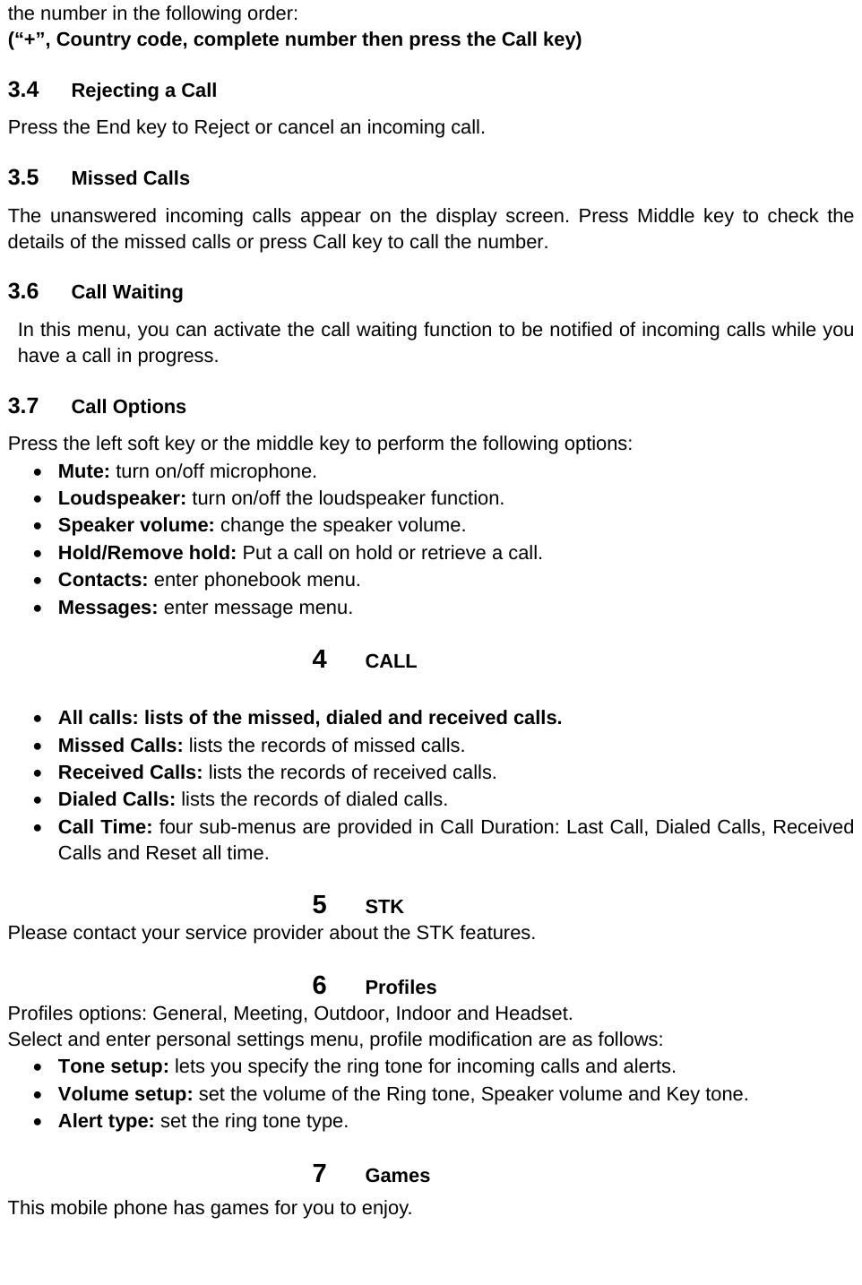 the number in the following order: (“+”, Country code, complete number then press the Call key)  3.4  Rejecting a Call Press the End key to Reject or cancel an incoming call. 3.5  Missed Calls The unanswered incoming calls appear on the display screen. Press Middle key to check the details of the missed calls or press Call key to call the number. 3.6  Call Waiting In this menu, you can activate the call waiting function to be notified of incoming calls while you have a call in progress. 3.7  Call Options Press the left soft key or the middle key to perform the following options:    Mute: turn on/off microphone.  Loudspeaker: turn on/off the loudspeaker function.  Speaker volume: change the speaker volume.  Hold/Remove hold: Put a call on hold or retrieve a call.    Contacts: enter phonebook menu.  Messages: enter message menu. 4  CALL   All calls: lists of the missed, dialed and received calls.  Missed Calls: lists the records of missed calls.  Received Calls: lists the records of received calls.  Dialed Calls: lists the records of dialed calls.  Call Time: four sub-menus are provided in Call Duration: Last Call, Dialed Calls, Received Calls and Reset all time. 5  STK Please contact your service provider about the STK features. 6  Profiles Profiles options: General, Meeting, Outdoor, Indoor and Headset. Select and enter personal settings menu, profile modification are as follows:  Tone setup: lets you specify the ring tone for incoming calls and alerts.  Volume setup: set the volume of the Ring tone, Speaker volume and Key tone.  Alert type: set the ring tone type. 7  Games This mobile phone has games for you to enjoy.   