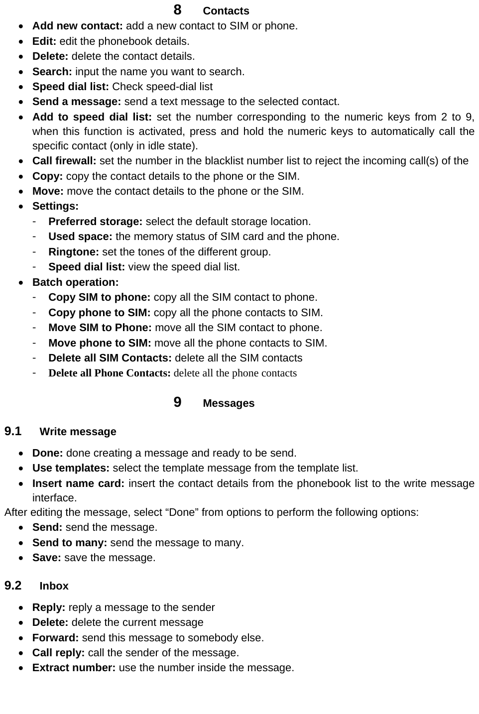 8  Contacts  Add new contact: add a new contact to SIM or phone.     Edit: edit the phonebook details.  Delete: delete the contact details.  Search: input the name you want to search.  Speed dial list: Check speed-dial list  Send a message: send a text message to the selected contact.  Add to speed dial list: set the number corresponding to the numeric keys from 2 to 9, when this function is activated, press and hold the numeric keys to automatically call the specific contact (only in idle state).  Call firewall: set the number in the blacklist number list to reject the incoming call(s) of the  Copy: copy the contact details to the phone or the SIM.  Move: move the contact details to the phone or the SIM.  Settings: 󳴐  Preferred storage: select the default storage location. 󳴐  Used space: the memory status of SIM card and the phone. 󳴐  Ringtone: set the tones of the different group. 󳴐  Speed dial list: view the speed dial list.  Batch operation: 󳴐  Copy SIM to phone: copy all the SIM contact to phone. 󳴐  Copy phone to SIM: copy all the phone contacts to SIM. 󳴐  Move SIM to Phone: move all the SIM contact to phone. 󳴐  Move phone to SIM: move all the phone contacts to SIM. 󳴐  Delete all SIM Contacts: delete all the SIM contacts 󳴐  Delete all Phone Contacts: delete all the phone contacts 9  Messages 9.1  Write message    Done: done creating a message and ready to be send.  Use templates: select the template message from the template list.  Insert name card: insert the contact details from the phonebook list to the write message interface.  After editing the message, select “Done” from options to perform the following options:  Send: send the message.    Send to many: send the message to many.  Save: save the message. 9.2  Inbox  Reply: reply a message to the sender    Delete: delete the current message    Forward: send this message to somebody else.  Call reply: call the sender of the message.  Extract number: use the number inside the message. 