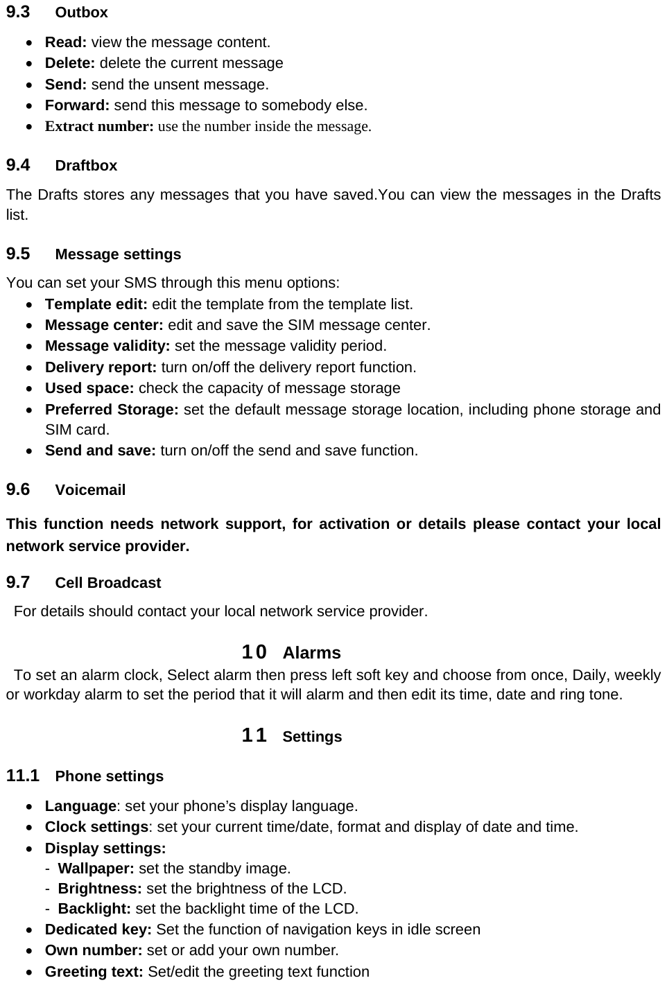 9.3  Outbox  Read: view the message content.  Delete: delete the current message    Send: send the unsent message.  Forward: send this message to somebody else.  Extract number: use the number inside the message. 9.4  Draftbox  The Drafts stores any messages that you have saved.You can view the messages in the Drafts list. 9.5  Message settings You can set your SMS through this menu options:  Template edit: edit the template from the template list.  Message center: edit and save the SIM message center.  Message validity: set the message validity period.  Delivery report: turn on/off the delivery report function.  Used space: check the capacity of message storage  Preferred Storage: set the default message storage location, including phone storage and SIM card.  Send and save: turn on/off the send and save function. 9.6  Voicemail This function needs network support, for activation or details please contact your local network service provider. 9.7  Cell Broadcast     For details should contact your local network service provider. 10  Alarms   To set an alarm clock, Select alarm then press left soft key and choose from once, Daily, weekly or workday alarm to set the period that it will alarm and then edit its time, date and ring tone. 11  Settings 11.1  Phone settings  Language: set your phone’s display language.  Clock settings: set your current time/date, format and display of date and time.  Display settings:   -  Wallpaper: set the standby image. -  Brightness: set the brightness of the LCD. -  Backlight: set the backlight time of the LCD.  Dedicated key: Set the function of navigation keys in idle screen  Own number: set or add your own number.  Greeting text: Set/edit the greeting text function 