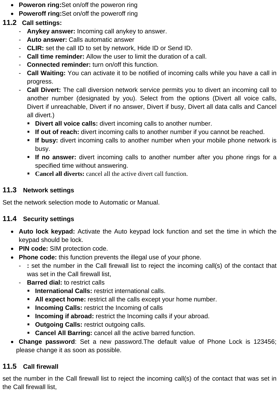  Poweron ring:Set on/off the poweron ring    Poweroff ring:Set on/off the poweroff ring 11.2  Call settings: -  Anykey answer: Incoming call anykey to answer. -  Auto answer: Calls automatic answer -  CLIR: set the call ID to set by network, Hide ID or Send ID. -  Call time reminder: Allow the user to limit the duration of a call. -  Connected reminder: turn on/off this function. -  Call Waiting: You can activate it to be notified of incoming calls while you have a call in progress. -  Call Divert: The call diversion network service permits you to divert an incoming call to another number (designated by you). Select from the options (Divert all voice calls, Divert if unreachable, Divert if no answer, Divert if busy, Divert all data calls and Cancel all divert.)  Divert all voice calls: divert incoming calls to another number.  If out of reach: divert incoming calls to another number if you cannot be reached.  If busy: divert incoming calls to another number when your mobile phone network is busy.  If no answer: divert incoming calls to another number after you phone rings for a specified time without answering.  Cancel all diverts: cancel all the active divert call function. 11.3  Network settings Set the network selection mode to Automatic or Manual. 11.4  Security settings  Auto lock keypad: Activate the Auto keypad lock function and set the time in which the keypad should be lock.    PIN code: SIM protection code.    Phone code: this function prevents the illegal use of your phone. -  : set the number in the Call firewall list to reject the incoming call(s) of the contact that was set in the Call firewall list, -  Barred dial: to restrict calls  International Calls: restrict international calls.  All expect home: restrict all the calls except your home number.   Incoming Calls: restrict the Incoming of calls  Incoming if abroad: restrict the Incoming calls if your abroad.    Outgoing Calls: restrict outgoing calls.  Cancel All Barring: cancel all the active barred function.  Change password: Set a new password.The default value of Phone Lock is 123456; please change it as soon as possible. 11.5  Call firewall set the number in the Call firewall list to reject the incoming call(s) of the contact that was set in the Call firewall list, 