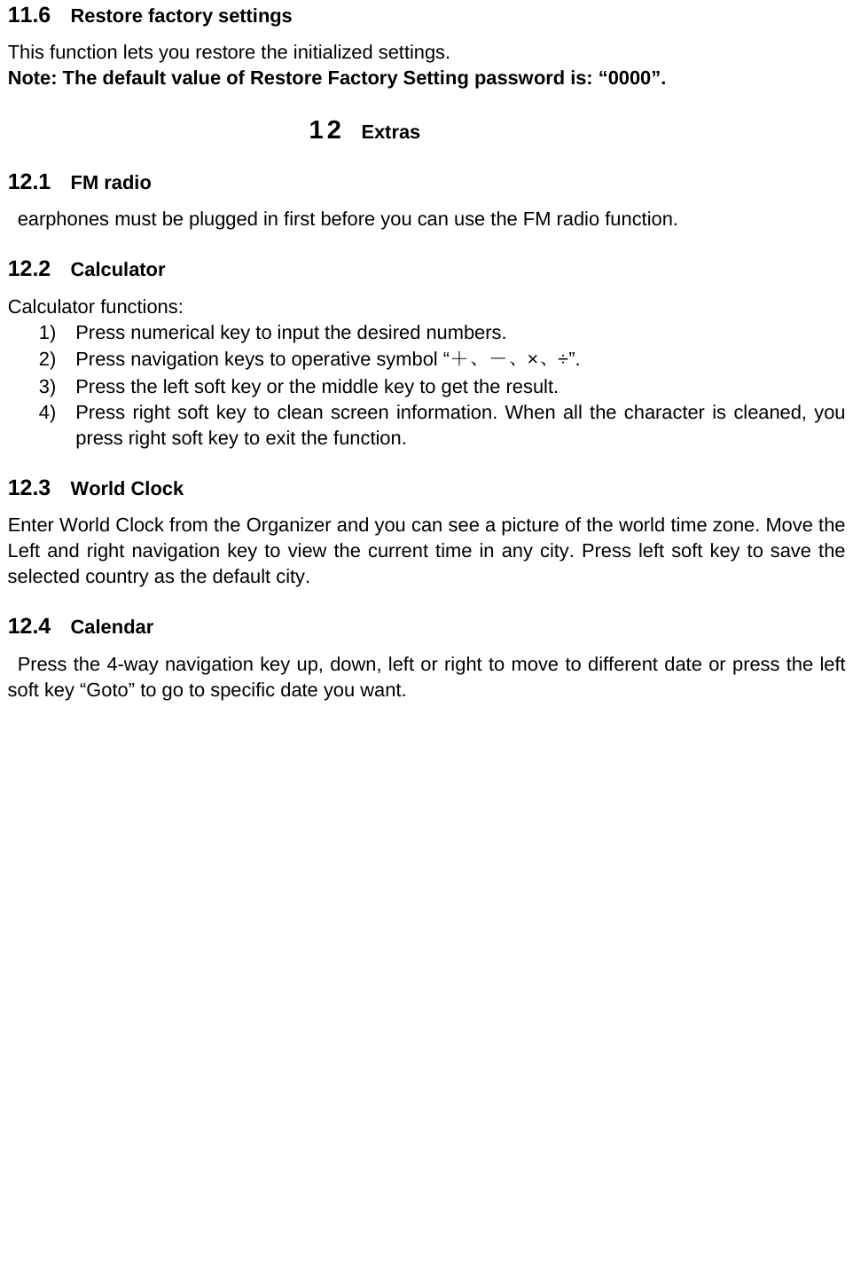 11.6  Restore factory settings This function lets you restore the initialized settings. Note: The default value of Restore Factory Setting password is: “0000”. 12  Extras 12.1  FM radio   earphones must be plugged in first before you can use the FM radio function. 12.2  Calculator Calculator functions: 1)  Press numerical key to input the desired numbers. 2)  Press navigation keys to operative symbol “＋、－、×、÷”. 3)  Press the left soft key or the middle key to get the result.   4)  Press right soft key to clean screen information. When all the character is cleaned, you press right soft key to exit the function.   12.3  World Clock Enter World Clock from the Organizer and you can see a picture of the world time zone. Move the Left and right navigation key to view the current time in any city. Press left soft key to save the selected country as the default city. 12.4  Calendar   Press the 4-way navigation key up, down, left or right to move to different date or press the left soft key “Goto” to go to specific date you want.     