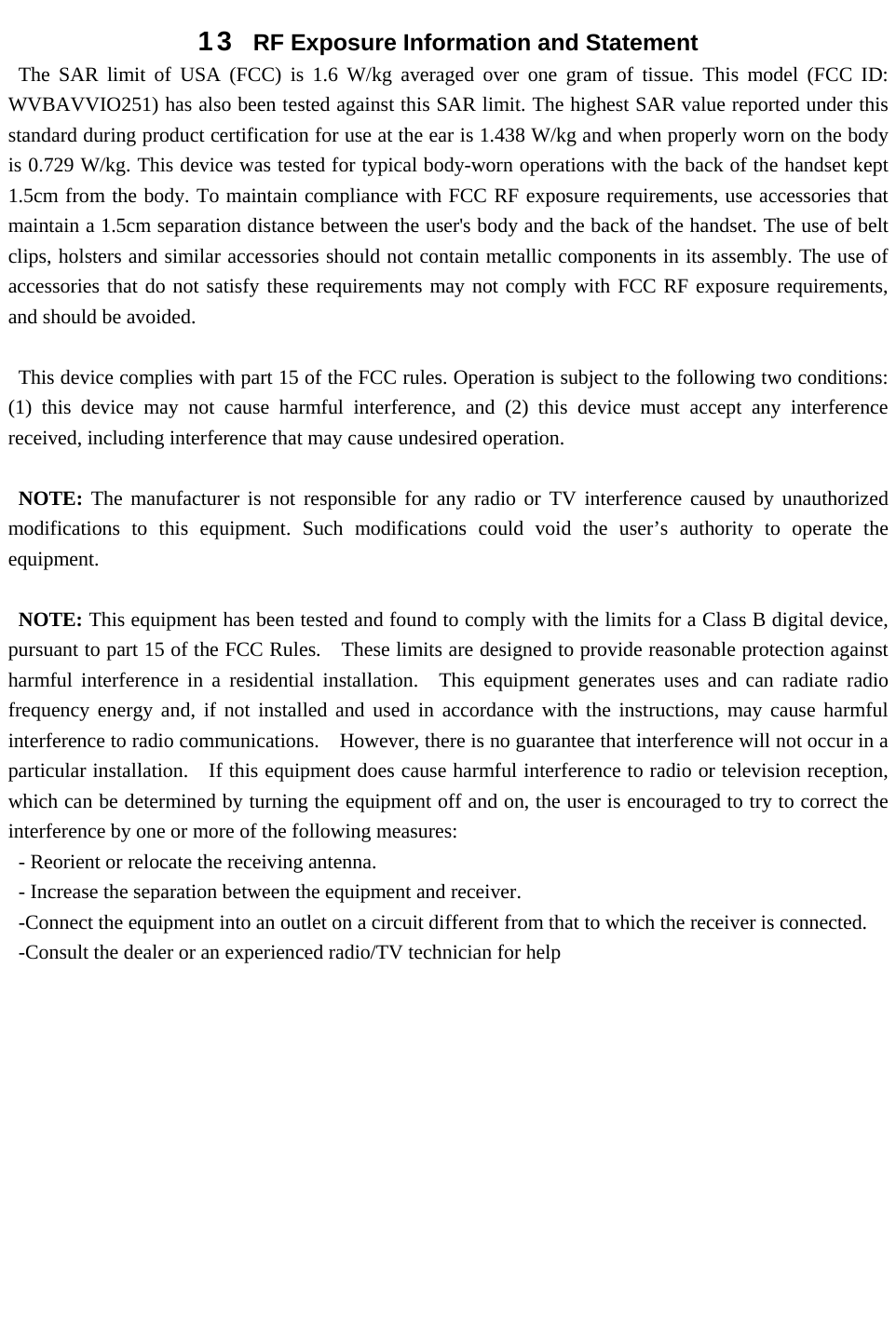 13  RF Exposure Information and Statement   The SAR limit of USA (FCC) is 1.6 W/kg averaged over one gram of tissue. This model (FCC ID: WVBAVVIO251) has also been tested against this SAR limit. The highest SAR value reported under this standard during product certification for use at the ear is 1.438 W/kg and when properly worn on the body is 0.729 W/kg. This device was tested for typical body-worn operations with the back of the handset kept 1.5cm from the body. To maintain compliance with FCC RF exposure requirements, use accessories that maintain a 1.5cm separation distance between the user&apos;s body and the back of the handset. The use of belt clips, holsters and similar accessories should not contain metallic components in its assembly. The use of accessories that do not satisfy these requirements may not comply with FCC RF exposure requirements, and should be avoided.  This device complies with part 15 of the FCC rules. Operation is subject to the following two conditions: (1) this device may not cause harmful interference, and (2) this device must accept any interference received, including interference that may cause undesired operation.  NOTE: The manufacturer is not responsible for any radio or TV interference caused by unauthorized modifications to this equipment. Such modifications could void the user’s authority to operate the equipment.  NOTE: This equipment has been tested and found to comply with the limits for a Class B digital device, pursuant to part 15 of the FCC Rules.    These limits are designed to provide reasonable protection against harmful interference in a residential installation.  This equipment generates uses and can radiate radio frequency energy and, if not installed and used in accordance with the instructions, may cause harmful interference to radio communications.    However, there is no guarantee that interference will not occur in a particular installation.    If this equipment does cause harmful interference to radio or television reception, which can be determined by turning the equipment off and on, the user is encouraged to try to correct the interference by one or more of the following measures: - Reorient or relocate the receiving antenna. - Increase the separation between the equipment and receiver. -Connect the equipment into an outlet on a circuit different from that to which the receiver is connected. -Consult the dealer or an experienced radio/TV technician for help  