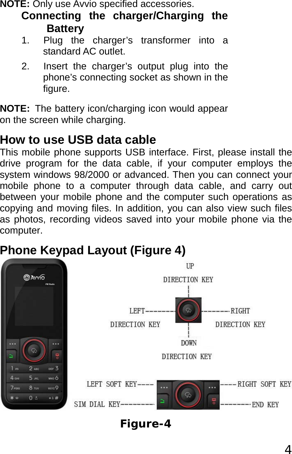  4 NOTE: Only use Avvio specified accessories. Connecting the charger/Charging the Battery 1.  Plug the charger’s transformer into a standard AC outlet. 2.  Insert the charger’s output plug into the phone’s connecting socket as shown in the figure. NOTE: The battery icon/charging icon would appear on the screen while charging. How to use USB data cable This mobile phone supports USB interface. First, please install the drive program for the data cable, if your computer employs the system windows 98/2000 or advanced. Then you can connect your mobile phone to a computer through data cable, and carry out between your mobile phone and the computer such operations as copying and moving files. In addition, you can also view such files as photos, recording videos saved into your mobile phone via the computer.  Phone Keypad Layout (Figure 4)  Figure-4 