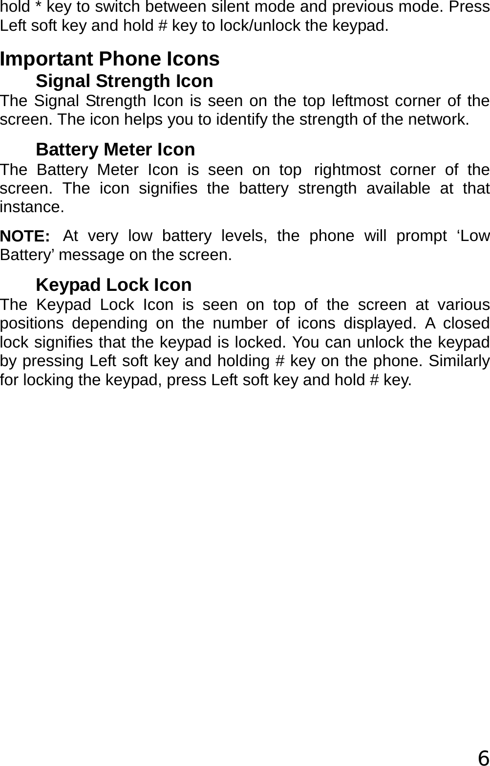  6 hold * key to switch between silent mode and previous mode. Press Left soft key and hold # key to lock/unlock the keypad.  Important Phone Icons Signal Strength Icon The Signal Strength Icon is seen on the top leftmost corner of the screen. The icon helps you to identify the strength of the network. Battery Meter Icon The Battery Meter Icon is seen on top rightmost corner of the screen. The icon signifies the battery strength available at that instance. NOTE: At very low battery levels, the phone will prompt ‘Low Battery’ message on the screen. Keypad Lock Icon The Keypad Lock Icon is seen on top of the screen at various positions depending on the number of icons displayed. A closed lock signifies that the keypad is locked. You can unlock the keypad by pressing Left soft key and holding # key on the phone. Similarly for locking the keypad, press Left soft key and hold # key. 