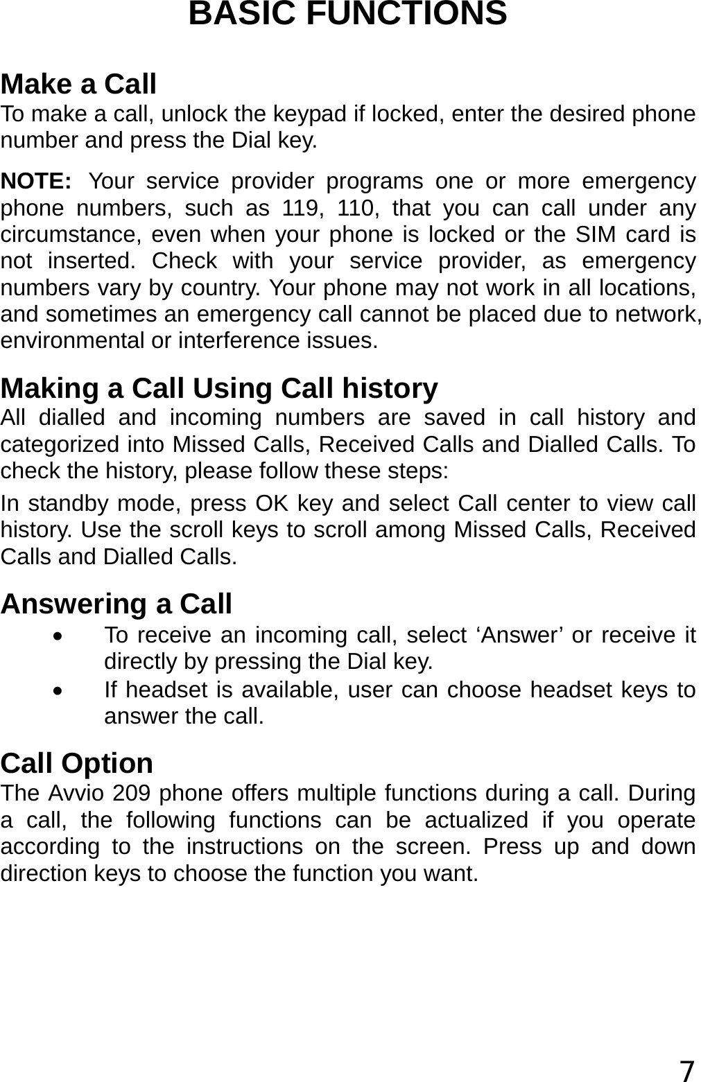  7 BASIC FUNCTIONS Make a Call To make a call, unlock the keypad if locked, enter the desired phone number and press the Dial key. NOTE: Your service provider programs one or more emergency phone numbers, such as 119, 110, that you can call under any circumstance, even when your phone is locked or the SIM card is not inserted. Check with your service provider, as emergency numbers vary by country. Your phone may not work in all locations, and sometimes an emergency call cannot be placed due to network, environmental or interference issues. Making a Call Using Call history All dialled and incoming numbers are saved in call history and categorized into Missed Calls, Received Calls and Dialled Calls. To check the history, please follow these steps: In standby mode, press OK key and select Call center to view call history. Use the scroll keys to scroll among Missed Calls, Received Calls and Dialled Calls. Answering a Call •  To receive an incoming call, select ‘Answer’ or receive it directly by pressing the Dial key. •  If headset is available, user can choose headset keys to answer the call. Call Option The Avvio 209 phone offers multiple functions during a call. During a call, the following functions can be actualized if you operate according to the instructions on the screen. Press up and down direction keys to choose the function you want. 