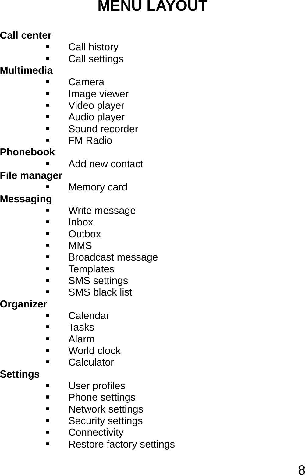  8 MENU LAYOUT Call center  Call history  Call settings Multimedia  Camera  Image viewer  Video player  Audio player  Sound recorder  FM Radio Phonebook   Add new contact File manager  Memory card Messaging   Write message  Inbox  Outbox  MMS  Broadcast message  Templates  SMS settings   SMS black list Organizer  Calendar  Tasks  Alarm  World clock   Calculator Settings  User profiles  Phone settings  Network settings  Security settings  Connectivity   Restore factory settings 