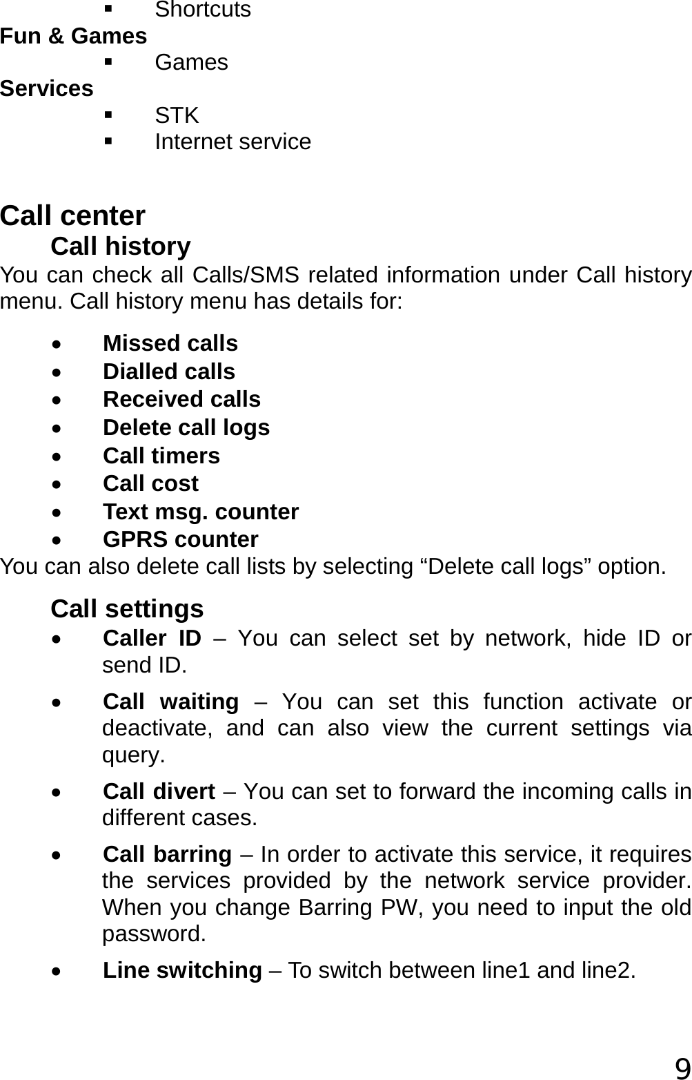  9  Shortcuts Fun &amp; Games  Games  Services  STK  Internet service  Call center Call history You can check all Calls/SMS related information under Call history menu. Call history menu has details for: • Missed calls • Dialled calls • Received calls • Delete call logs • Call timers • Call cost • Text msg. counter • GPRS counter You can also delete call lists by selecting “Delete call logs” option. Call settings • Caller ID – You can select set by network, hide ID or send ID. • Call waiting – You can set this function activate or deactivate, and can also view the current settings via query. • Call divert – You can set to forward the incoming calls in different cases. • Call barring – In order to activate this service, it requires the services provided by the network service provider. When you change Barring PW, you need to input the old password. • Line switching – To switch between line1 and line2. 