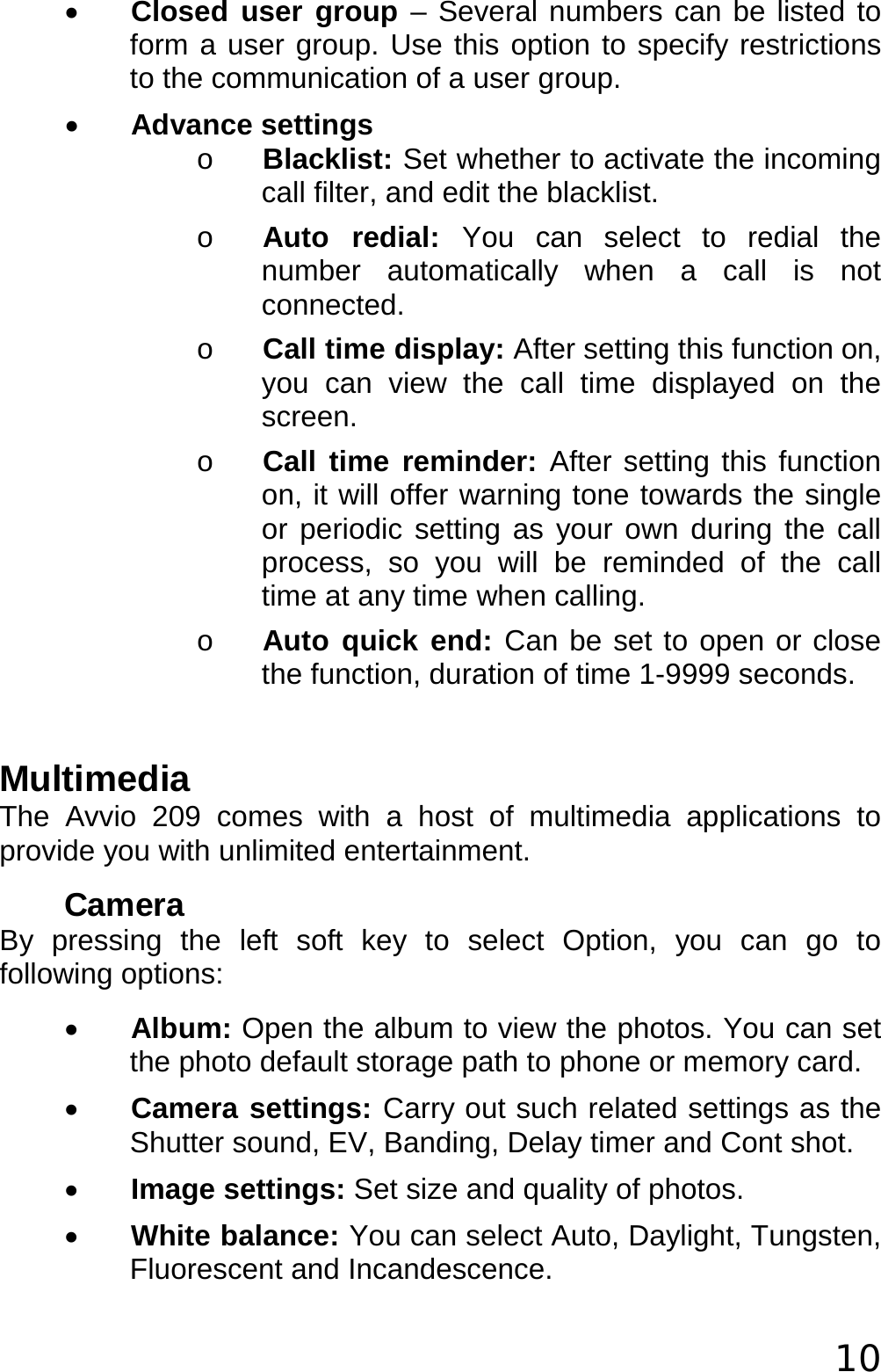  10 • Closed user group – Several numbers can be listed to form a user group. Use this option to specify restrictions to the communication of a user group. • Advance settings o Blacklist: Set whether to activate the incoming call filter, and edit the blacklist. o Auto redial: You can select to redial the number automatically when a call is not connected. o Call time display: After setting this function on, you can view the call time displayed on the screen. o Call time reminder: After setting this function on, it will offer warning tone towards the single or periodic setting as your own during the call process, so you will be reminded of the call time at any time when calling. o Auto quick end: Can be set to open or close the function, duration of time 1-9999 seconds.  Multimedia The Avvio 209 comes with a host of multimedia applications to provide you with unlimited entertainment. Camera By pressing the left soft key to select Option, you can go to following options: • Album: Open the album to view the photos. You can set the photo default storage path to phone or memory card. • Camera settings: Carry out such related settings as the Shutter sound, EV, Banding, Delay timer and Cont shot. • Image settings: Set size and quality of photos. • White balance: You can select Auto, Daylight, Tungsten, Fluorescent and Incandescence. 