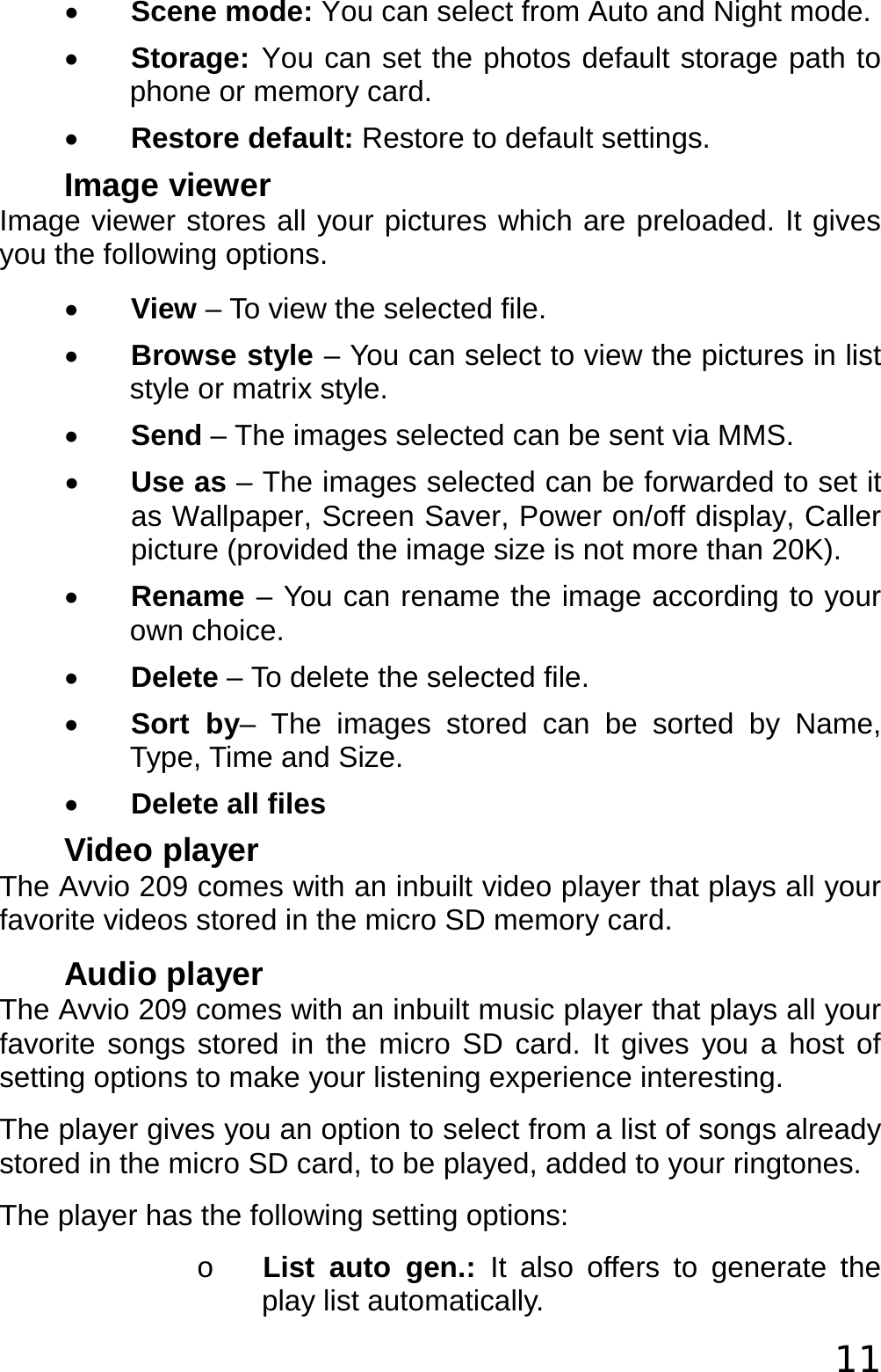  11 • Scene mode: You can select from Auto and Night mode. • Storage: You can set the photos default storage path to phone or memory card. • Restore default: Restore to default settings. Image viewer Image viewer stores all your pictures which are preloaded. It gives you the following options. • View – To view the selected file. • Browse style – You can select to view the pictures in list style or matrix style. • Send – The images selected can be sent via MMS. • Use as – The images selected can be forwarded to set it as Wallpaper, Screen Saver, Power on/off display, Caller picture (provided the image size is not more than 20K). • Rename – You can rename the image according to your own choice. • Delete – To delete the selected file. • Sort by– The images stored can be sorted by Name, Type, Time and Size.  • Delete all files Video player The Avvio 209 comes with an inbuilt video player that plays all your favorite videos stored in the micro SD memory card. Audio player The Avvio 209 comes with an inbuilt music player that plays all your favorite songs stored in the micro SD card. It gives you a host of setting options to make your listening experience interesting. The player gives you an option to select from a list of songs already stored in the micro SD card, to be played, added to your ringtones. The player has the following setting options: o List auto gen.: It also offers to generate the play list automatically. 