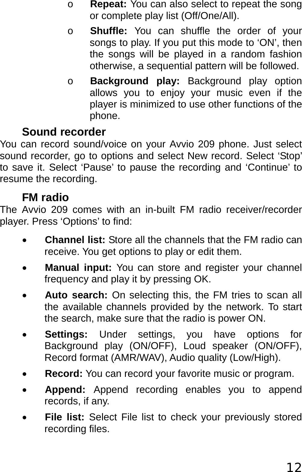  12 o Repeat: You can also select to repeat the song or complete play list (Off/One/All). o Shuffle:  You can shuffle the order of your songs to play. If you put this mode to ‘ON’, then the songs will be played in a random fashion otherwise, a sequential pattern will be followed. o Background play: Background play option allows you to enjoy your music even if the player is minimized to use other functions of the phone. Sound recorder You can record sound/voice on your Avvio 209 phone. Just select sound recorder, go to options and select New record. Select ‘Stop’ to save it. Select ‘Pause’ to pause the recording and ‘Continue’ to resume the recording. FM radio The Avvio 209 comes with an in-built FM radio receiver/recorder player. Press ‘Options’ to find: • Channel list: Store all the channels that the FM radio can receive. You get options to play or edit them.  • Manual input: You can store and register your channel frequency and play it by pressing OK.  • Auto search: On selecting this, the FM tries to scan all the available channels provided by the network. To start the search, make sure that the radio is power ON.  • Settings:  Under settings, you have options for Background play (ON/OFF), Loud speaker (ON/OFF), Record format (AMR/WAV), Audio quality (Low/High).  • Record: You can record your favorite music or program.  • Append:  Append recording enables you to append records, if any.  • File list: Select File list to check your previously stored recording files.  