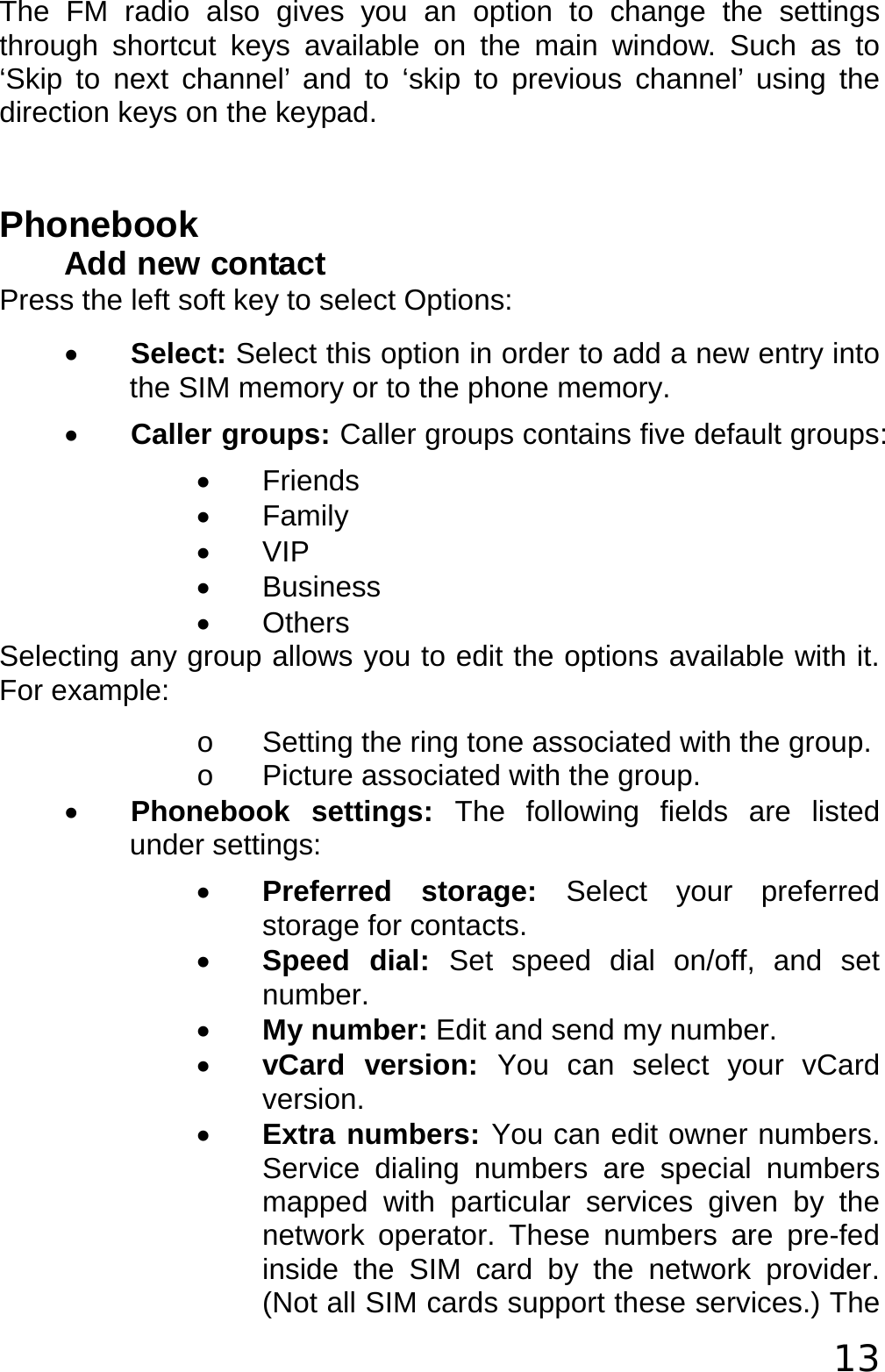  13 The FM radio also gives you an option to change the settings through shortcut keys available on the main window. Such as to ‘Skip to next channel’ and to ‘skip to previous channel’ using the direction keys on the keypad.  Phonebook Add new contact Press the left soft key to select Options: • Select: Select this option in order to add a new entry into the SIM memory or to the phone memory. • Caller groups: Caller groups contains five default groups: • Friends • Family • VIP • Business • Others Selecting any group allows you to edit the options available with it. For example: o  Setting the ring tone associated with the group. o  Picture associated with the group. • Phonebook settings: The following fields are listed under settings: • Preferred storage: Select your preferred storage for contacts. • Speed dial: Set speed dial on/off, and set number. • My number: Edit and send my number. • vCard version: You can select your vCard version. • Extra numbers: You can edit owner numbers. Service dialing numbers are special numbers mapped with particular services given by the network operator. These numbers are pre-fed inside the SIM card by the network provider. (Not all SIM cards support these services.) The 