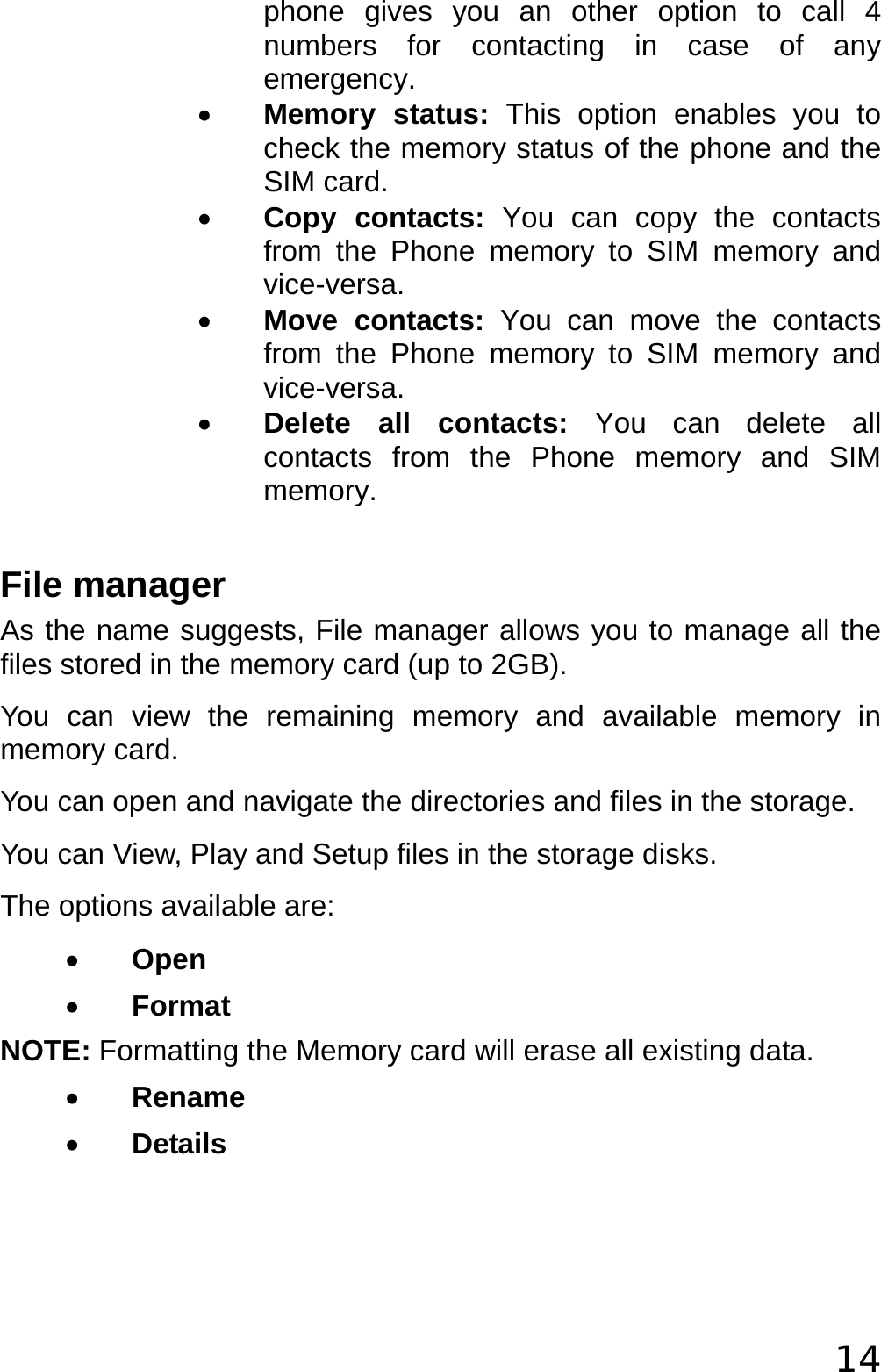  14 phone gives you an other option to call 4 numbers for contacting in case of any emergency. • Memory status: This option enables you to check the memory status of the phone and the SIM card. • Copy contacts: You can copy the contacts from the Phone memory to SIM memory and vice-versa. • Move contacts: You can move the contacts from the Phone memory to SIM memory and vice-versa. • Delete all contacts: You can delete all contacts from the Phone memory and SIM memory.  File manager As the name suggests, File manager allows you to manage all the files stored in the memory card (up to 2GB).  You can view the remaining memory and available memory in memory card. You can open and navigate the directories and files in the storage. You can View, Play and Setup files in the storage disks. The options available are: • Open • Format NOTE: Formatting the Memory card will erase all existing data. • Rename • Details  