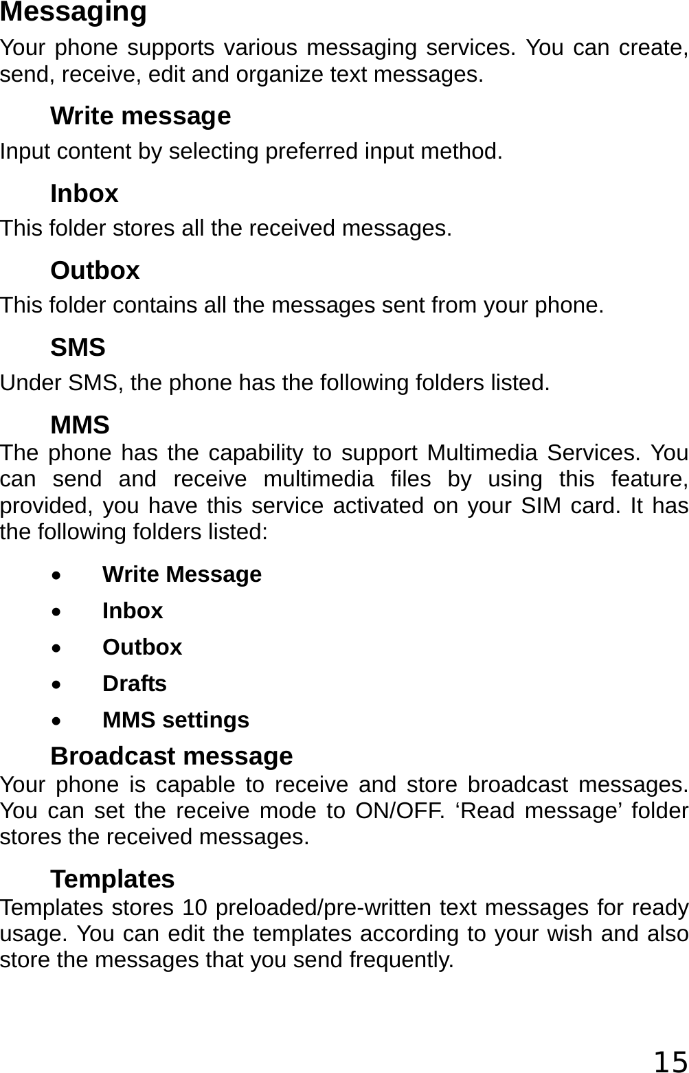  15 Messaging Your phone supports various messaging services. You can create, send, receive, edit and organize text messages. Write message Input content by selecting preferred input method. Inbox This folder stores all the received messages. Outbox This folder contains all the messages sent from your phone. SMS Under SMS, the phone has the following folders listed. MMS The phone has the capability to support Multimedia Services. You can send and receive multimedia files by using this feature, provided, you have this service activated on your SIM card. It has the following folders listed: • Write Message • Inbox • Outbox • Drafts • MMS settings Broadcast message Your phone is capable to receive and store broadcast messages. You can set the receive mode to ON/OFF. ‘Read message’ folder stores the received messages. Templates Templates stores 10 preloaded/pre-written text messages for ready usage. You can edit the templates according to your wish and also store the messages that you send frequently. 