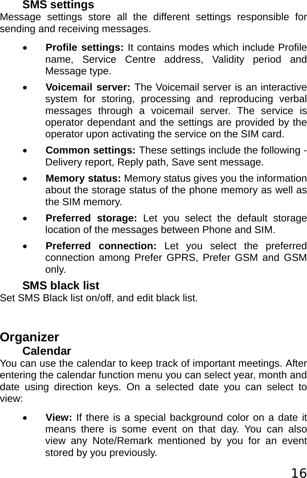  16 SMS settings Message settings store all the different settings responsible for sending and receiving messages. • Profile settings: It contains modes which include Profile name, Service Centre address, Validity period and Message type. • Voicemail server: The Voicemail server is an interactive system for storing, processing and reproducing verbal messages through a voicemail server. The service is operator dependant and the settings are provided by the operator upon activating the service on the SIM card. • Common settings: These settings include the following - Delivery report, Reply path, Save sent message. • Memory status: Memory status gives you the information about the storage status of the phone memory as well as the SIM memory. • Preferred storage: Let you select the default storage location of the messages between Phone and SIM. • Preferred connection: Let you select the preferred connection among Prefer GPRS, Prefer GSM and GSM only. SMS black list Set SMS Black list on/off, and edit black list.  Organizer Calendar You can use the calendar to keep track of important meetings. After entering the calendar function menu you can select year, month and date using direction keys. On a selected date you can select to view: • View: If there is a special background color on a date it means there is some event on that day. You can also view any Note/Remark mentioned by you for an event stored by you previously. 