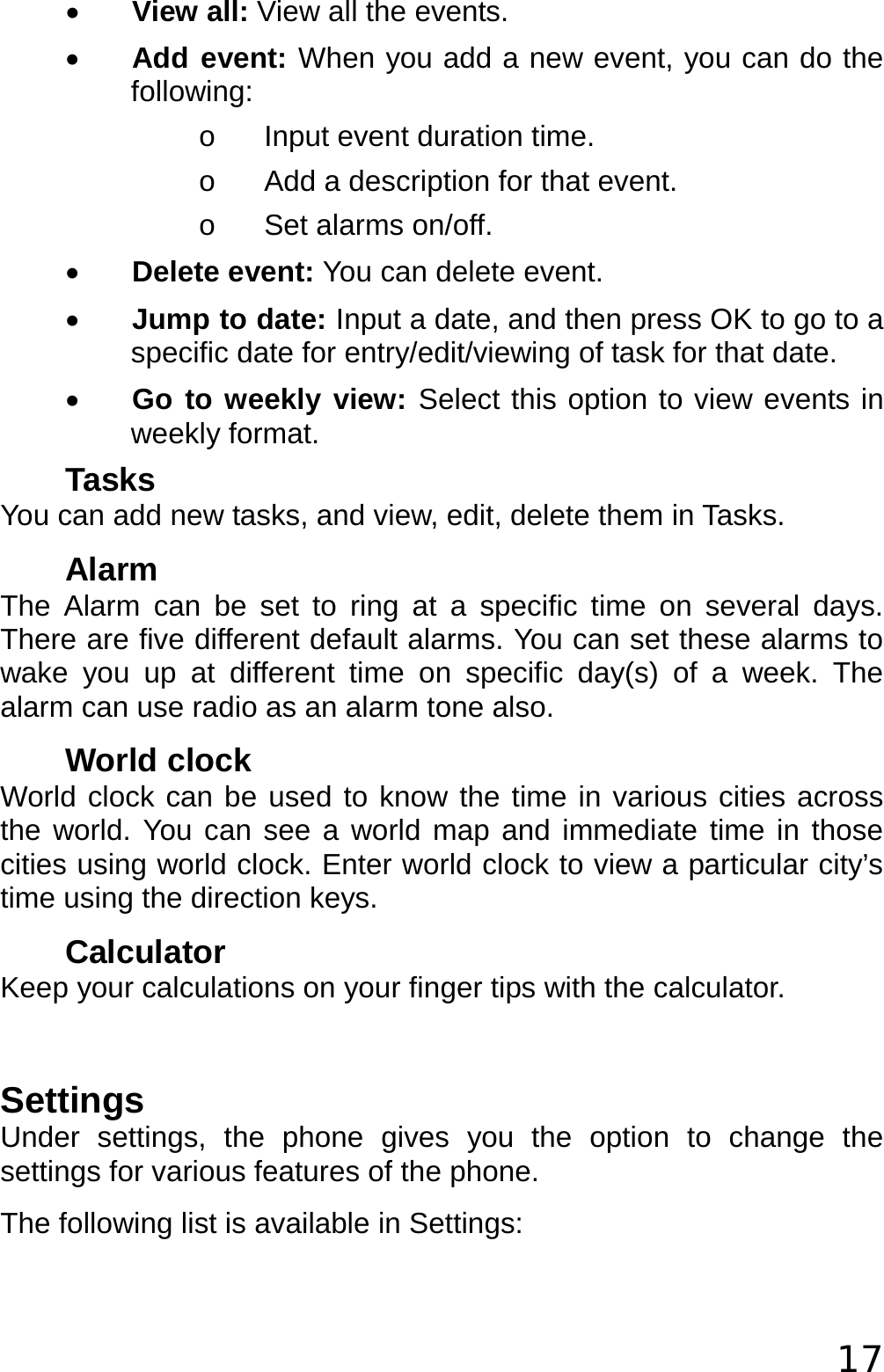  17 • View all: View all the events. • Add event: When you add a new event, you can do the following: o  Input event duration time. o  Add a description for that event. o  Set alarms on/off. • Delete event: You can delete event. • Jump to date: Input a date, and then press OK to go to a specific date for entry/edit/viewing of task for that date. • Go to weekly view: Select this option to view events in weekly format. Tasks You can add new tasks, and view, edit, delete them in Tasks. Alarm The Alarm can be set to ring at a specific time on several days. There are five different default alarms. You can set these alarms to wake you up at different time on specific day(s) of a week. The alarm can use radio as an alarm tone also. World clock World clock can be used to know the time in various cities across the world. You can see a world map and immediate time in those cities using world clock. Enter world clock to view a particular city’s time using the direction keys. Calculator Keep your calculations on your finger tips with the calculator.  Settings Under settings, the phone gives you the option to change the settings for various features of the phone. The following list is available in Settings: 