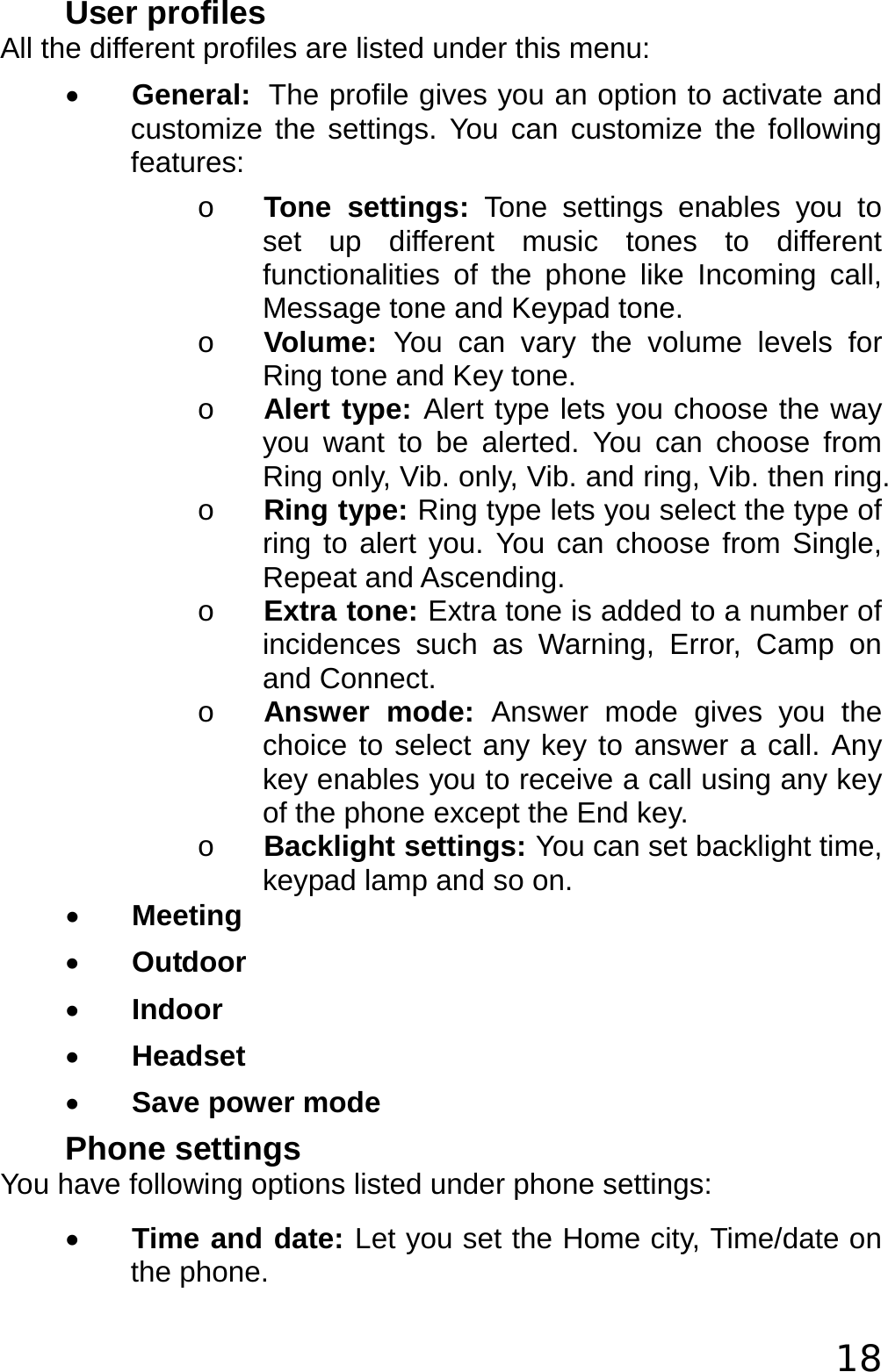 18 User profiles All the different profiles are listed under this menu: • General: The profile gives you an option to activate and customize the settings. You can customize the following features: o Tone settings: Tone settings enables you to set up different music tones to different functionalities of the phone like Incoming call, Message tone and Keypad tone.  o Volume:  You can vary the volume levels for Ring tone and Key tone. o Alert type: Alert type lets you choose the way you want to be alerted. You can choose from Ring only, Vib. only, Vib. and ring, Vib. then ring.  o Ring type: Ring type lets you select the type of ring to alert you. You can choose from Single, Repeat and Ascending.  o Extra tone: Extra tone is added to a number of incidences such as Warning, Error, Camp on and Connect.  o Answer mode: Answer mode gives you the choice to select any key to answer a call. Any key enables you to receive a call using any key of the phone except the End key.  o Backlight settings: You can set backlight time, keypad lamp and so on. • Meeting • Outdoor • Indoor • Headset • Save power mode Phone settings You have following options listed under phone settings: • Time and date: Let you set the Home city, Time/date on the phone. 