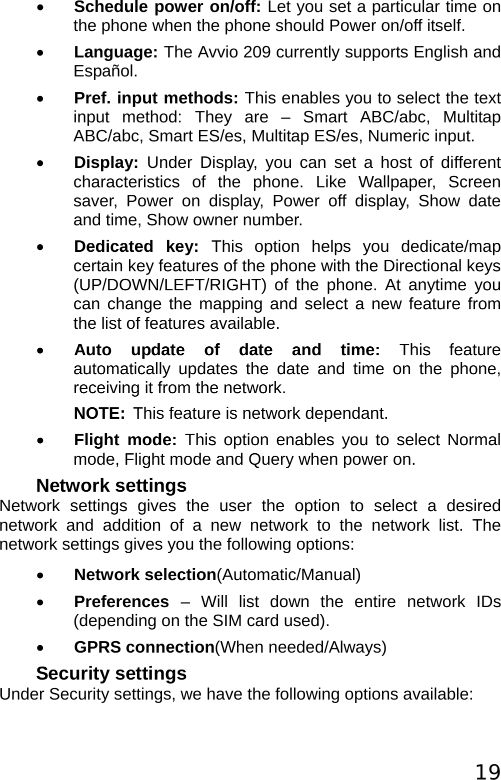  19 • Schedule power on/off: Let you set a particular time on the phone when the phone should Power on/off itself. • Language: The Avvio 209 currently supports English and Español. • Pref. input methods: This enables you to select the text input method: They are – Smart ABC/abc, Multitap ABC/abc, Smart ES/es, Multitap ES/es, Numeric input. • Display:  Under Display, you can set a host of different characteristics of the phone. Like Wallpaper, Screen saver, Power on display, Power off display, Show date and time, Show owner number. • Dedicated key: This option helps you dedicate/map certain key features of the phone with the Directional keys (UP/DOWN/LEFT/RIGHT) of the phone. At anytime you can change the mapping and select a new feature from the list of features available. • Auto update of date and time: This feature automatically updates the date and time on the phone, receiving it from the network. NOTE: This feature is network dependant. • Flight mode: This option enables you to select Normal mode, Flight mode and Query when power on. Network settings Network settings gives the user the option to select a desired network and addition of a new network to the network list. The network settings gives you the following options: • Network selection(Automatic/Manual) • Preferences  – Will list down the entire network IDs (depending on the SIM card used). • GPRS connection(When needed/Always) Security settings Under Security settings, we have the following options available: 