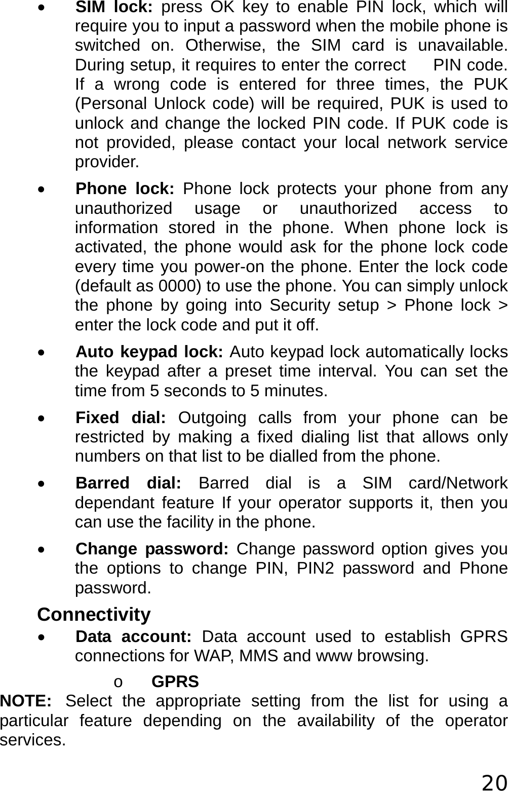  20 • SIM lock: press OK key to enable PIN lock, which will require you to input a password when the mobile phone is switched on. Otherwise, the SIM card is unavailable. During setup, it requires to enter the correct     PIN code. If a wrong code is entered for three times, the PUK (Personal Unlock code) will be required, PUK is used to unlock and change the locked PIN code. If PUK code is not provided, please contact your local network service provider. • Phone lock: Phone lock protects your phone from any unauthorized usage or unauthorized access to information stored in the phone. When phone lock is activated, the phone would ask for the phone lock code every time you power-on the phone. Enter the lock code (default as 0000) to use the phone. You can simply unlock the phone by going into Security setup &gt; Phone lock &gt; enter the lock code and put it off. • Auto keypad lock: Auto keypad lock automatically locks the keypad after a preset time interval. You can set the time from 5 seconds to 5 minutes. • Fixed dial: Outgoing calls from your phone can be restricted by making a fixed dialing list that allows only numbers on that list to be dialled from the phone. • Barred dial: Barred dial is a SIM card/Network dependant feature If your operator supports it, then you can use the facility in the phone. • Change password: Change password option gives you the options to change PIN, PIN2 password and Phone password. Connectivity • Data account: Data account used to establish GPRS connections for WAP, MMS and www browsing. o GPRS NOTE: Select the appropriate setting from the list for using a particular feature depending on the availability of the operator services.  