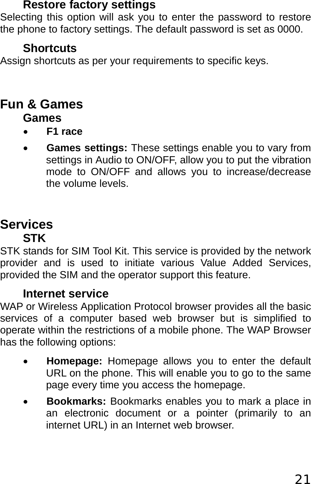  21 Restore factory settings Selecting this option will ask you to enter the password to restore the phone to factory settings. The default password is set as 0000. Shortcuts Assign shortcuts as per your requirements to specific keys.  Fun &amp; Games Games • F1 race • Games settings: These settings enable you to vary from settings in Audio to ON/OFF, allow you to put the vibration mode to ON/OFF and allows you to increase/decrease the volume levels.  Services STK STK stands for SIM Tool Kit. This service is provided by the network provider and is used to initiate various Value Added Services, provided the SIM and the operator support this feature. Internet service WAP or Wireless Application Protocol browser provides all the basic services of a computer based web browser but is simplified to operate within the restrictions of a mobile phone. The WAP Browser has the following options: • Homepage:  Homepage allows you to enter the default URL on the phone. This will enable you to go to the same page every time you access the homepage. • Bookmarks: Bookmarks enables you to mark a place in an electronic document or a pointer (primarily to an internet URL) in an Internet web browser. 