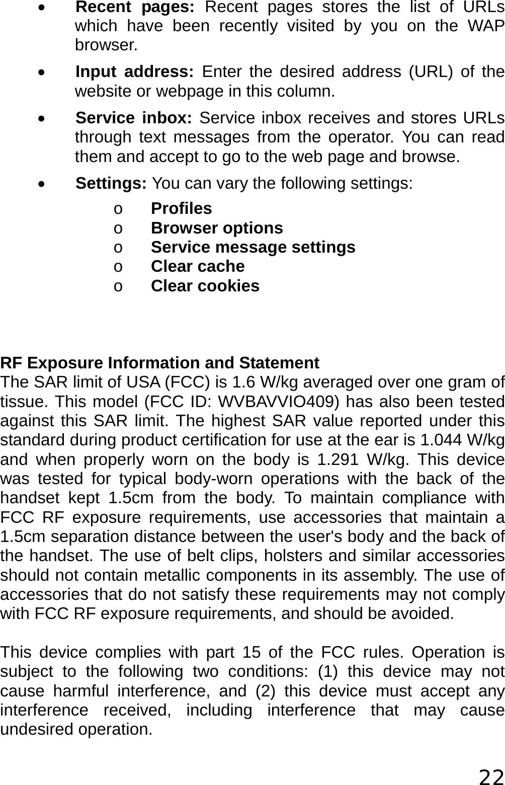  22 • Recent pages: Recent pages stores the list of URLs which have been recently visited by you on the WAP browser. • Input address: Enter the desired address (URL) of the website or webpage in this column. • Service inbox: Service inbox receives and stores URLs through text messages from the operator. You can read them and accept to go to the web page and browse. • Settings: You can vary the following settings: o Profiles o Browser options o Service message settings o Clear cache  o Clear cookies    RF Exposure Information and Statement  The SAR limit of USA (FCC) is 1.6 W/kg averaged over one gram of tissue. This model (FCC ID: WVBAVVIO409) has also been tested against this SAR limit. The highest SAR value reported under this standard during product certification for use at the ear is 1.044 W/kg and when properly worn on the body is 1.291 W/kg. This device was tested for typical body-worn operations with the back of the handset kept 1.5cm from the body. To maintain compliance with FCC RF exposure requirements, use accessories that maintain a 1.5cm separation distance between the user&apos;s body and the back of the handset. The use of belt clips, holsters and similar accessories should not contain metallic components in its assembly. The use of accessories that do not satisfy these requirements may not comply with FCC RF exposure requirements, and should be avoided.  This device complies with part 15 of the FCC rules. Operation is subject to the following two conditions: (1) this device may not cause harmful interference, and (2) this device must accept any interference received, including interference that may cause undesired operation. 