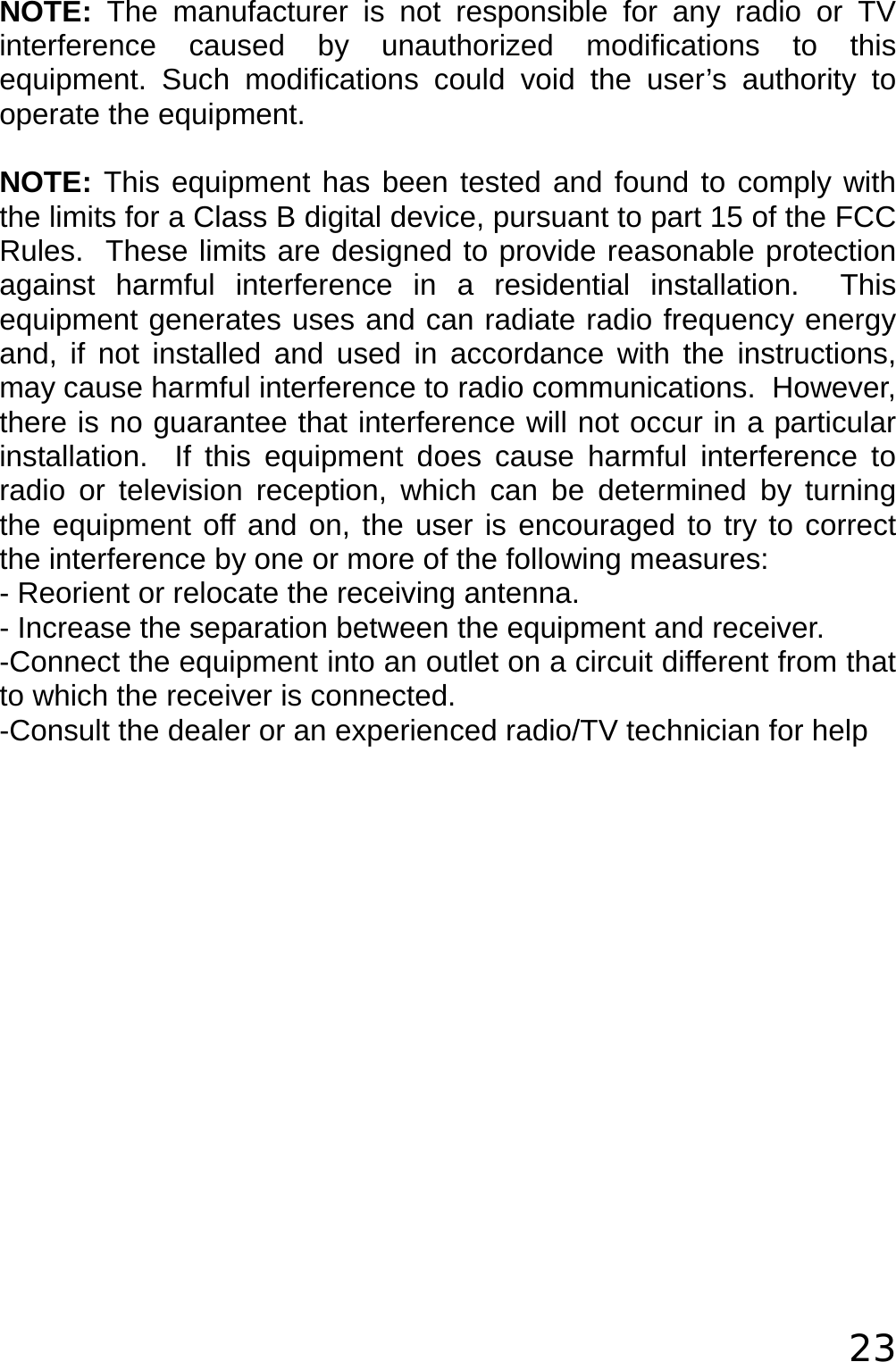  23  NOTE: The manufacturer is not responsible for any radio or TV interference caused by unauthorized modifications to this equipment. Such modifications could void the user’s authority to operate the equipment.  NOTE: This equipment has been tested and found to comply with the limits for a Class B digital device, pursuant to part 15 of the FCC Rules.  These limits are designed to provide reasonable protection against harmful interference in a residential installation.  This equipment generates uses and can radiate radio frequency energy and, if not installed and used in accordance with the instructions, may cause harmful interference to radio communications.  However, there is no guarantee that interference will not occur in a particular installation.  If this equipment does cause harmful interference to radio or television reception, which can be determined by turning the equipment off and on, the user is encouraged to try to correct the interference by one or more of the following measures: - Reorient or relocate the receiving antenna. - Increase the separation between the equipment and receiver. -Connect the equipment into an outlet on a circuit different from that to which the receiver is connected. -Consult the dealer or an experienced radio/TV technician for help  