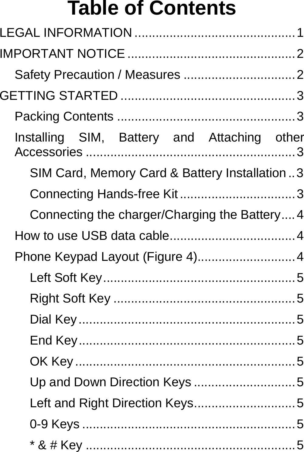  Table of Contents LEGAL INFORMATION .............................................. 1 IMPORTANT NOTICE ................................................ 2 Safety Precaution / Measures ................................ 2 GETTING STARTED .................................................. 3 Packing Contents ................................................... 3 Installing SIM, Battery and Attaching other Accessories ............................................................ 3 SIM Card, Memory Card &amp; Battery Installation .. 3 Connecting Hands-free Kit ................................. 3 Connecting the charger/Charging the Battery .... 4 How to use USB data cable .................................... 4 Phone Keypad Layout (Figure 4)............................ 4 Left Soft Key ....................................................... 5 Right Soft Key .................................................... 5 Dial Key .............................................................. 5 End Key .............................................................. 5 OK Key ............................................................... 5 Up and Down Direction Keys ............................. 5 Left and Right Direction Keys ............................. 5 0-9 Keys ............................................................. 5 * &amp; # Key ............................................................ 5 