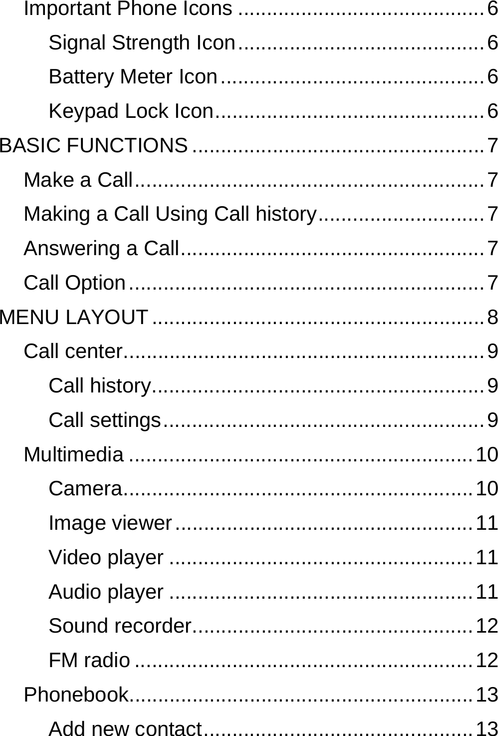  Important Phone Icons ........................................... 6 Signal Strength  Icon ........................................... 6 Battery Meter Icon .............................................. 6 Keypad Lock Icon ............................................... 6 BASIC FUNCTIONS ................................................... 7 Make a Call ............................................................. 7 Making a Call Using Call history ............................. 7 Answering a Call .....................................................  7 Call Option .............................................................. 7 MENU LAYOUT .......................................................... 8 Call center ............................................................... 9 Call history .......................................................... 9 Call settings ........................................................ 9 Multimedia ............................................................ 10 Camera ............................................................. 10 Image viewer .................................................... 11 Video player ..................................................... 11 Audio player ..................................................... 11 Sound recorder ................................................. 12 FM radio ........................................................... 12 Phonebook ............................................................ 13 Add new contact ............................................... 13 