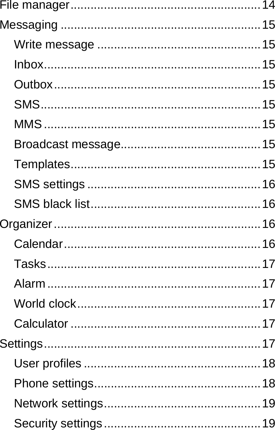  File manager ......................................................... 14 Messaging ............................................................ 15 Write message ................................................. 15 Inbox ................................................................. 15 Outbox .............................................................. 15 SMS ..................................................................  15 MMS ................................................................. 15 Broadcast message.......................................... 15 Templates ......................................................... 15 SMS settings .................................................... 16 SMS black list ................................................... 16 Organizer .............................................................. 16 Calendar ........................................................... 16 Tasks ................................................................ 17 Alarm ................................................................ 17 World clock ....................................................... 17 Calculator ......................................................... 17 Settings ................................................................. 17 User profiles ..................................................... 18 Phone settings .................................................. 18 Network settings ............................................... 19 Security settings ............................................... 19 